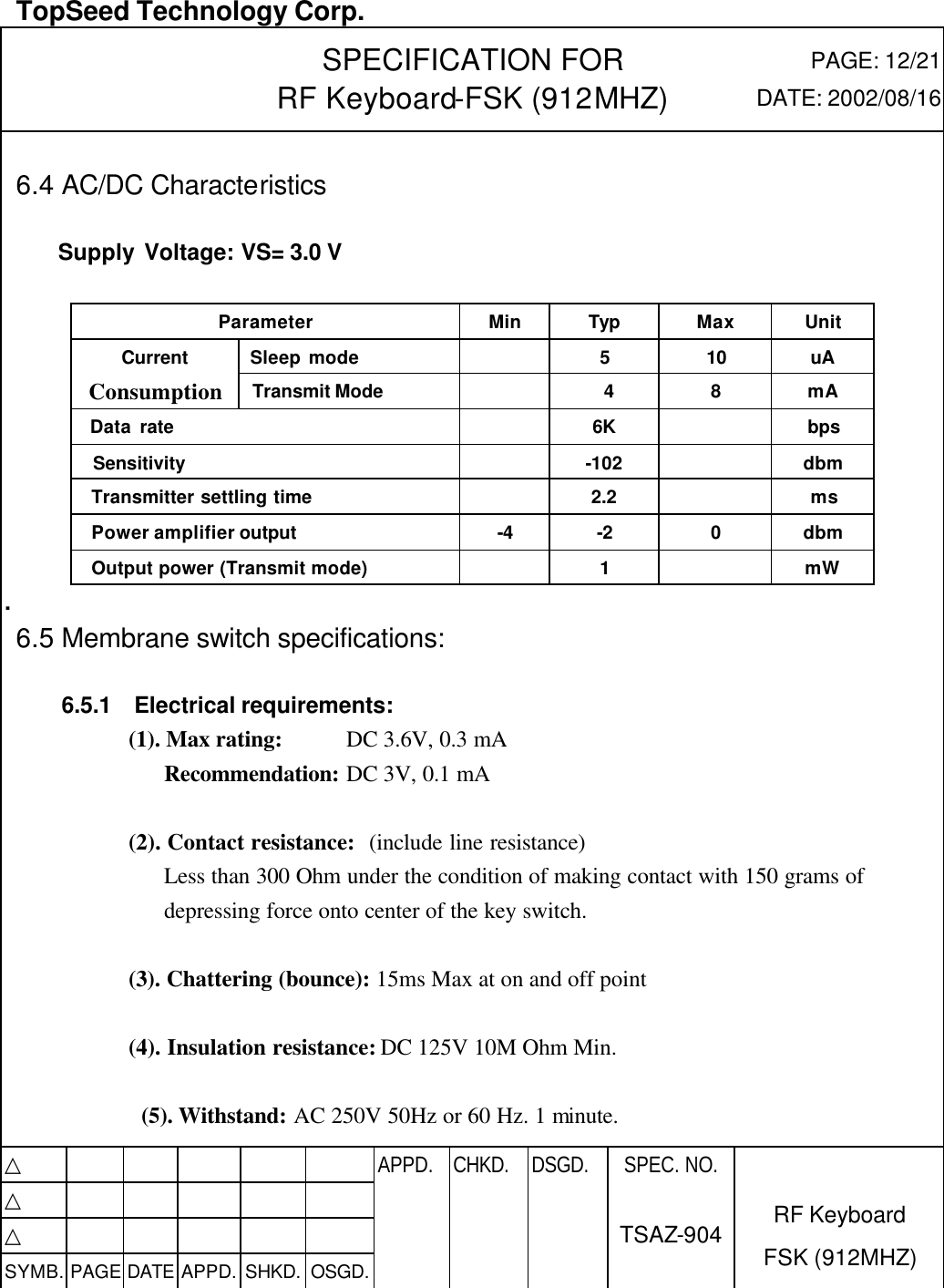  TopSeed Technology Corp.   SPECIFICATION FOR RF Keyboard-FSK (912MHZ) PAGE: 12/21 DATE: 2002/08/16  6.4 AC/DC Characteristics      Supply Voltage: VS= 3.0 V  Parameter Min Typ Max Unit  Sleep mode    5 10 uA Current Consumption  Transmit Mode     4 8 mA   Data rate      6K      bps   Sensitivity      -102        dbm Transmitter settling time      2.2      ms Power amplifier output -4 -2   0   dbm Output power (Transmit mode)    1    mW .    6.5 Membrane switch specifications:    6.5.1  Electrical requirements:   (1). Max rating: DC 3.6V, 0.3 mA Recommendation: DC 3V, 0.1 mA  (2). Contact resistance: (include line resistance) Less than 300 Ohm under the condition of making contact with 150 grams of depressing force onto center of the key switch.  (3). Chattering (bounce): 15ms Max at on and off point  (4). Insulation resistance: DC 125V 10M Ohm Min.  (5). Withstand: AC 250V 50Hz or 60 Hz. 1 minute.  △           APPD. CHKD. DSGD. △          △          SYMB. PAGE DATE APPD. SHKD. OSGD.      SPEC. NO.  TSAZ-904 RF Keyboard FSK (912MHZ) 