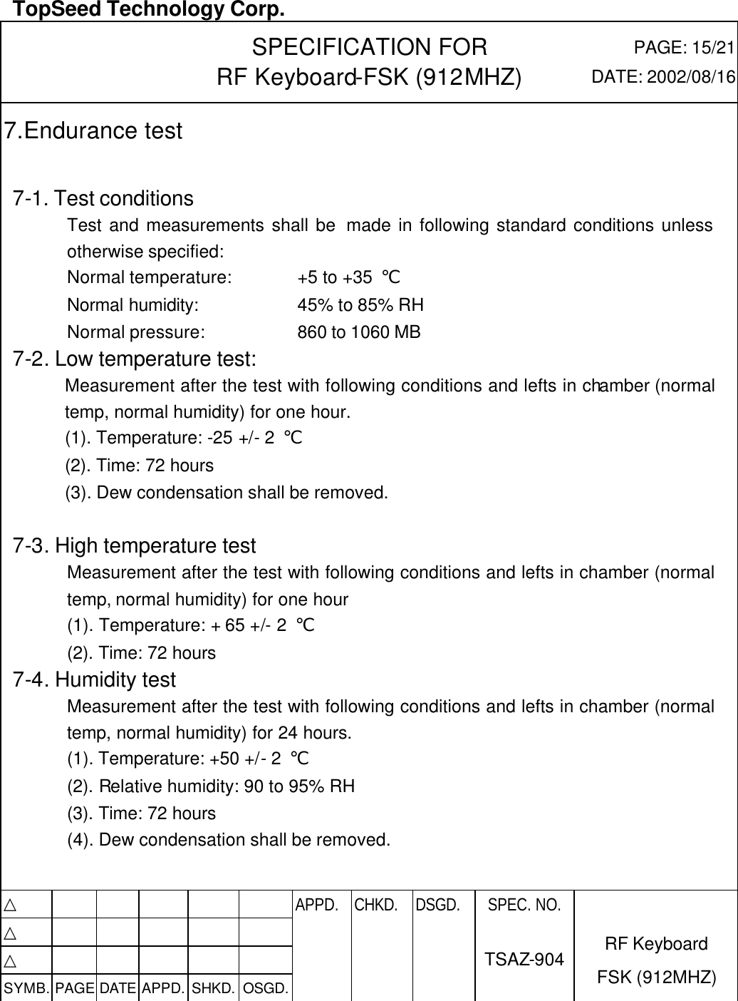  TopSeed Technology Corp.   SPECIFICATION FOR RF Keyboard-FSK (912MHZ) PAGE: 15/21 DATE: 2002/08/16 7.Endurance test  7-1. Test conditions Test and measurements shall be  made in following standard conditions unless otherwise specified: Normal temperature: +5 to +35  ℃ Normal humidity: 45% to 85% RH Normal pressure: 860 to 1060 MB 7-2. Low temperature test: Measurement after the test with following conditions and lefts in chamber (normal temp, normal humidity) for one hour. (1). Temperature: -25 +/- 2  ℃ (2). Time: 72 hours (3). Dew condensation shall be removed.  7-3. High temperature test Measurement after the test with following conditions and lefts in chamber (normal temp, normal humidity) for one hour (1). Temperature: + 65 +/- 2  ℃ (2). Time: 72 hours 7-4. Humidity test Measurement after the test with following conditions and lefts in chamber (normal temp, normal humidity) for 24 hours. (1). Temperature: +50 +/- 2  ℃ (2). Relative humidity: 90 to 95% RH (3). Time: 72 hours (4). Dew condensation shall be removed.   △           APPD. CHKD. DSGD. △          △          SYMB. PAGE DATE APPD. SHKD. OSGD.      SPEC. NO.  TSAZ-904 RF Keyboard FSK (912MHZ)  