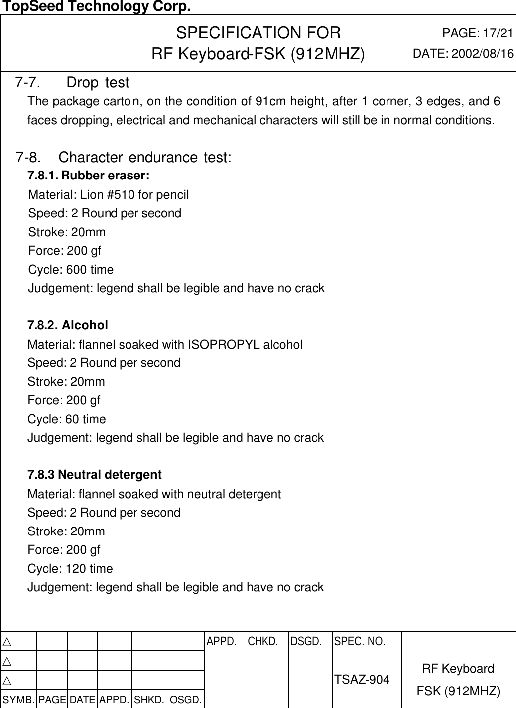  TopSeed Technology Corp.   SPECIFICATION FOR RF Keyboard-FSK (912MHZ) PAGE: 17/21 DATE: 2002/08/16  7-7.    Drop test The package carton, on the condition of 91cm height, after 1 corner, 3 edges, and 6 faces dropping, electrical and mechanical characters will still be in normal conditions.  7-8.   Character endurance test: 7.8.1. Rubber eraser: Material: Lion #510 for pencil Speed: 2 Round per second Stroke: 20mm Force: 200 gf Cycle: 600 time Judgement: legend shall be legible and have no crack  7.8.2. Alcohol Material: flannel soaked with ISOPROPYL alcohol Speed: 2 Round per second Stroke: 20mm Force: 200 gf Cycle: 60 time Judgement: legend shall be legible and have no crack  7.8.3 Neutral detergent Material: flannel soaked with neutral detergent Speed: 2 Round per second Stroke: 20mm Force: 200 gf Cycle: 120 time Judgement: legend shall be legible and have no crack    △           APPD. CHKD. DSGD. △          △          SYMB. PAGE DATE APPD. SHKD. OSGD.      SPEC. NO.  TSAZ-904 RF Keyboard FSK (912MHZ) 