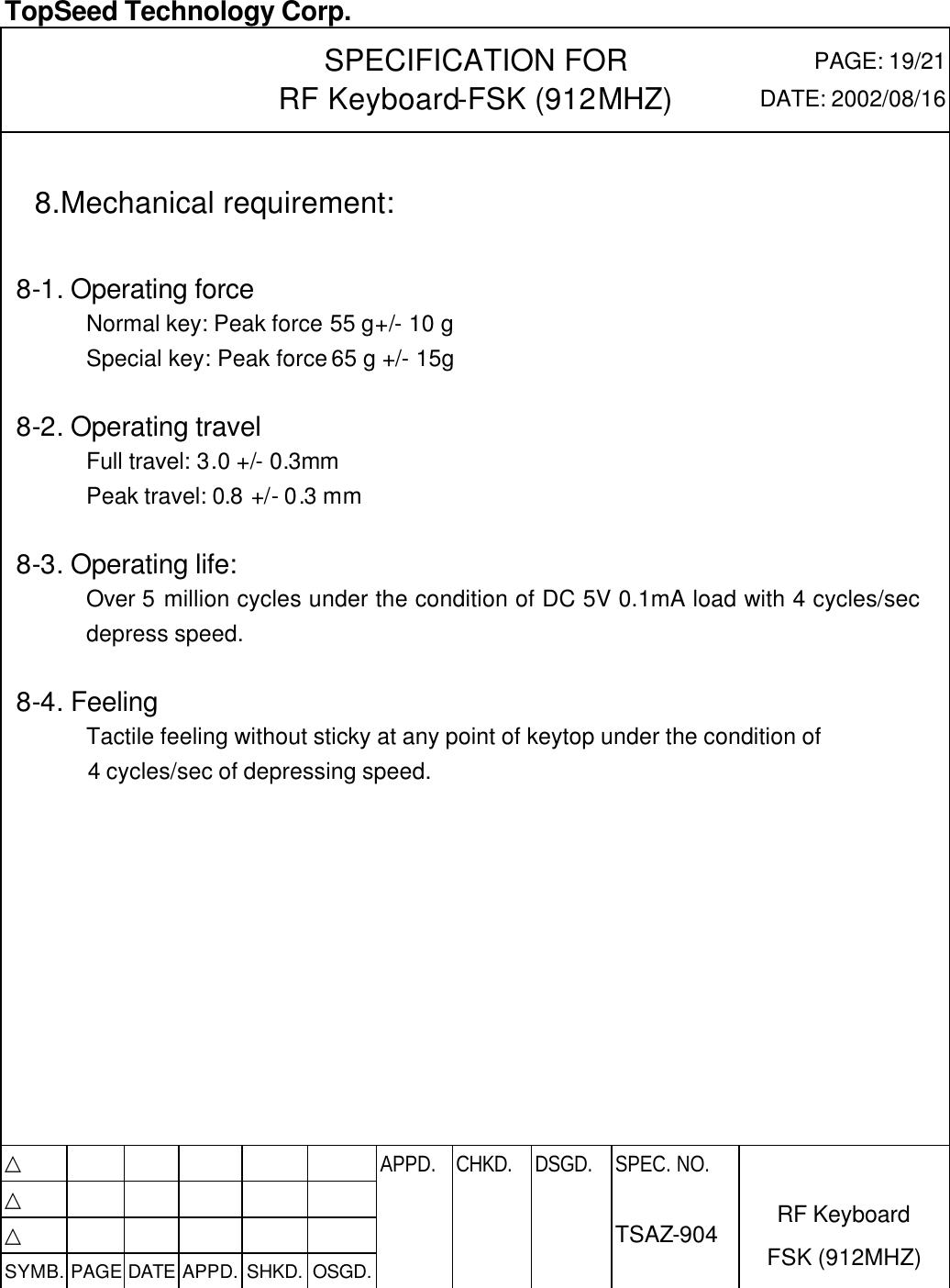  TopSeed Technology Corp.   SPECIFICATION FOR RF Keyboard-FSK (912MHZ) PAGE: 19/21 DATE: 2002/08/16                     8.Mechanical requirement:    8-1. Operating force Normal key: Peak force 55 g+/- 10 g   Special key: Peak force 65 g +/- 15g  8-2. Operating travel   Full travel: 3.0 +/- 0.3mm   Peak travel: 0.8 +/- 0.3 mm  8-3. Operating life:   Over 5 million cycles under the condition of DC 5V 0.1mA load with 4 cycles/sec depress speed.  8-4. Feeling Tactile feeling without sticky at any point of keytop under the condition of 4 cycles/sec of depressing speed.            △           APPD. CHKD. DSGD. △          △          SYMB. PAGE DATE APPD. SHKD. OSGD.      SPEC. NO.  TSAZ-904 RF Keyboard FSK (912MHZ)  