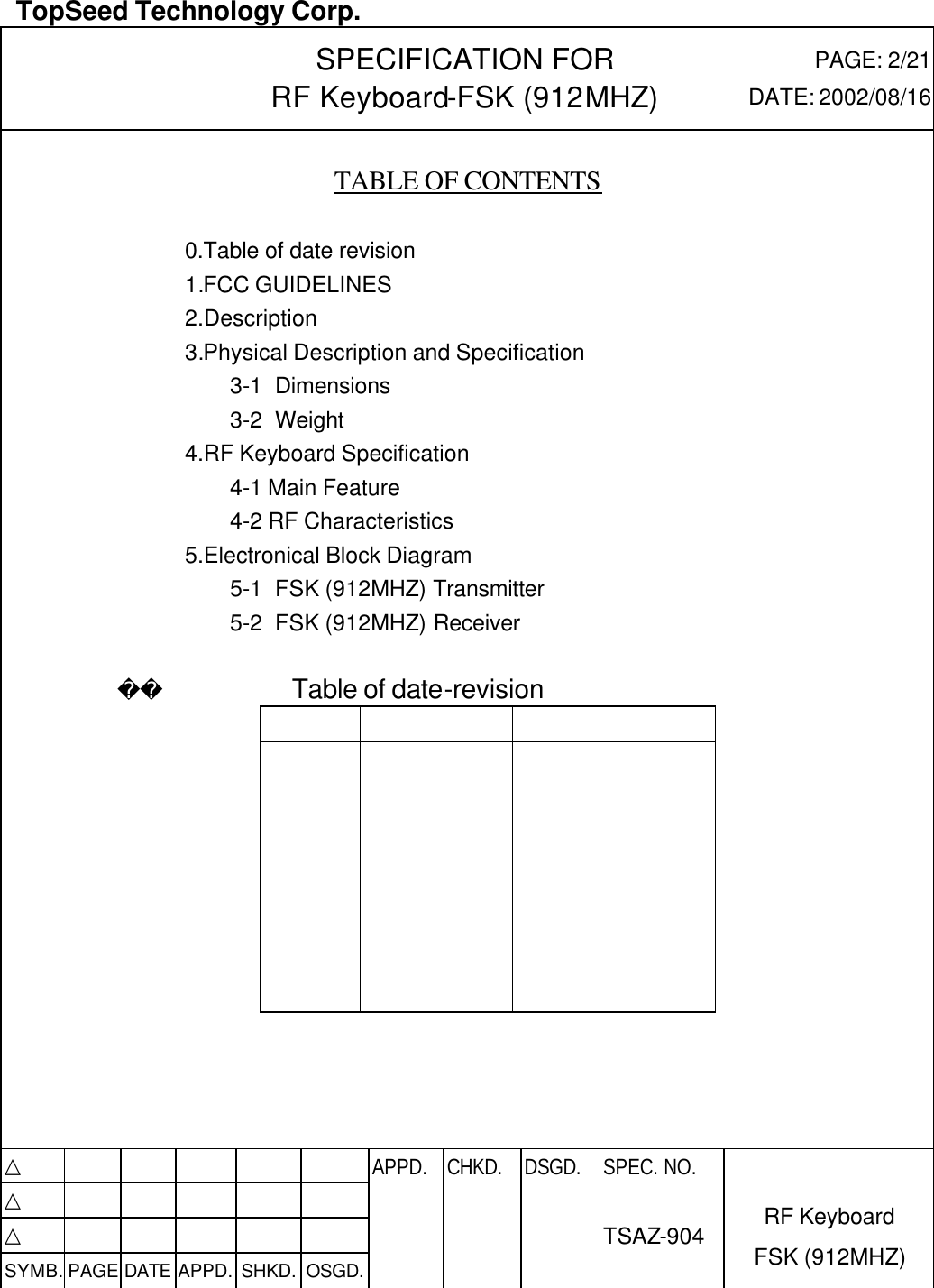  TopSeed Technology Corp.   SPECIFICATION FOR RF Keyboard-FSK (912MHZ) PAGE: 2/21 DATE: 2002/08/16    TABLE OF CONTENTS    0.Table of date revision   1.FCC GUIDELINES   2.Description 3.Physical Description and Specification 3-1 Dimensions 3-2 Weight 4.RF Keyboard Specification     4-1 Main Feature     4-2 RF Characteristics 5.Electronical Block Diagram 5-1 FSK (912MHZ) Transmitter 5-2 FSK (912MHZ) Receiver                     Table of date-revision                                              △           APPD. CHKD. DSGD. △          △          SYMB. PAGE DATE APPD. SHKD. OSGD.      SPEC. NO.  TSAZ-904 RF Keyboard FSK (912MHZ) 