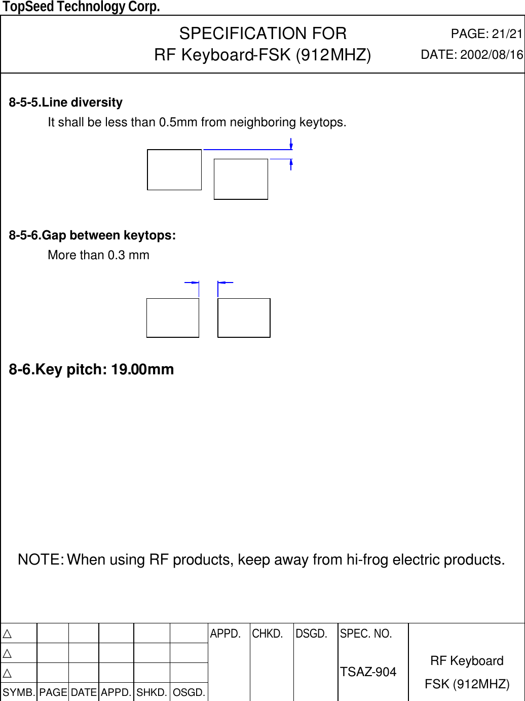  TopSeed Technology Corp.   SPECIFICATION FOR RF Keyboard-FSK (912MHZ) PAGE: 21/21 DATE: 2002/08/16  8-5-5.Line diversity   It shall be less than 0.5mm from neighboring keytops.        8-5-6.Gap between keytops: More than 0.3 mm        8-6.Key pitch: 19.00mm          NOTE: When using RF products, keep away from hi-frog electric products.     △           APPD. CHKD. DSGD. △          △          SYMB. PAGE DATE APPD. SHKD. OSGD.      SPEC. NO.  TSAZ-904 RF Keyboard FSK (912MHZ)  