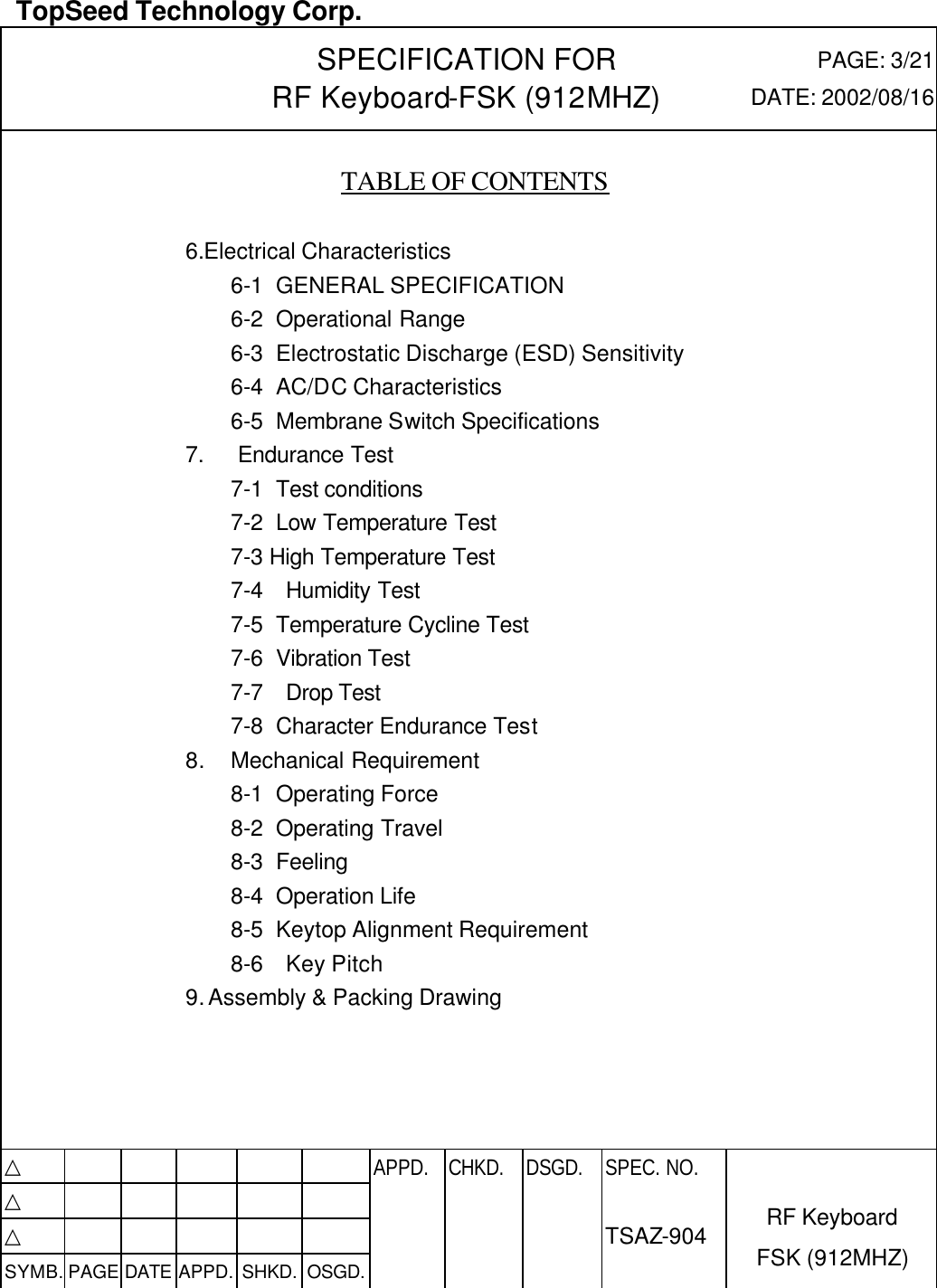  TopSeed Technology Corp.   SPECIFICATION FOR RF Keyboard-FSK (912MHZ) PAGE: 3/21 DATE: 2002/08/16     TABLE OF CONTENTS    6.Electrical Characteristics 6-1 GENERAL SPECIFICATION 6-2 Operational Range 6-3 Electrostatic Discharge (ESD) Sensitivity 6-4 AC/DC Characteristics 6-5 Membrane Switch Specifications 7.   Endurance Test 7-1 Test conditions 7-2 Low Temperature Test 7-3 High Temperature Test 7-4  Humidity Test 7-5 Temperature Cycline Test 7-6 Vibration Test 7-7  Drop Test 7-8 Character Endurance Test 8. Mechanical Requirement 8-1 Operating Force 8-2 Operating Travel 8-3 Feeling 8-4 Operation Life 8-5 Keytop Alignment Requirement 8-6  Key Pitch 9. Assembly &amp; Packing Drawing     △           APPD. CHKD. DSGD. △          △          SYMB. PAGE DATE APPD. SHKD. OSGD.      SPEC. NO.  TSAZ-904 RF Keyboard FSK (912MHZ) 