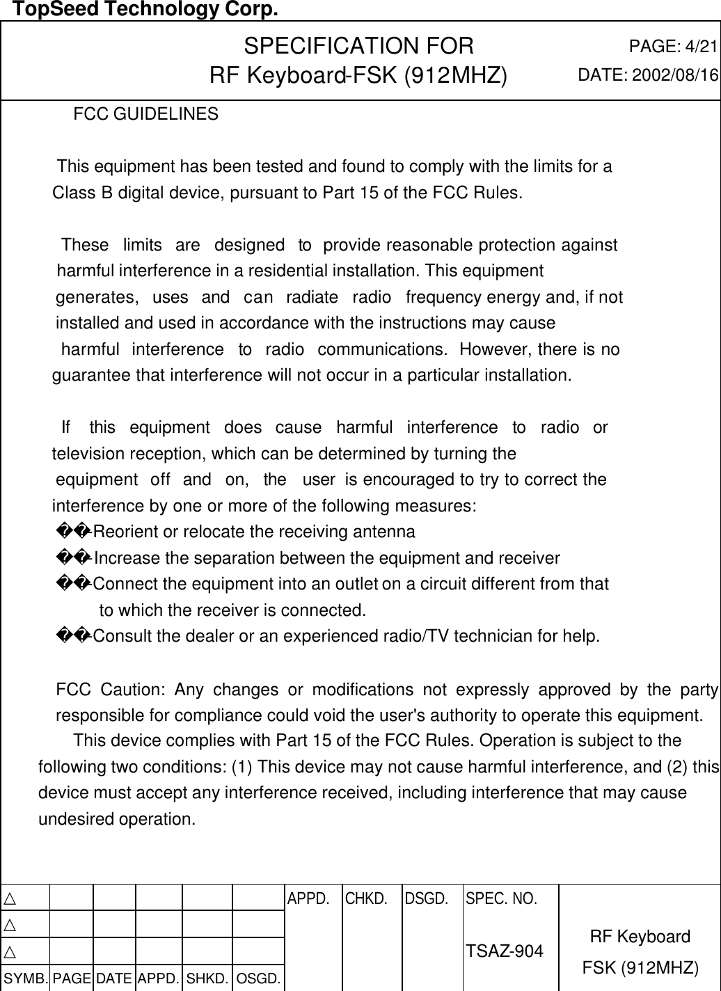  TopSeed Technology Corp.   SPECIFICATION FOR RF Keyboard-FSK (912MHZ) PAGE: 4/21 DATE: 2002/08/16 FCC GUIDELINES     This equipment has been tested and found to comply with the limits for a    Class B digital device, pursuant to Part 15 of the FCC Rules.      These  limits  are  designed  to  provide reasonable protection against    harmful interference in a residential installation. This equipment    generates,  uses  and  can  radiate  radio  frequency energy and, if not     installed and used in accordance with the instructions may cause     harmful  interference  to  radio  communications.  However, there is no    guarantee that interference will not occur in a particular installation.      If   this  equipment  does  cause  harmful  interference  to  radio  or    television reception, which can be determined by turning the    equipment  off  and  on,  the  user  is encouraged to try to correct the    interference by one or more of the following measures:        -Reorient or relocate the receiving antenna        -Increase the separation between the equipment and receiver        -Connect the equipment into an outlet on a circuit different from that          to which the receiver is connected.        -Consult the dealer or an experienced radio/TV technician for help.  FCC Caution: Any changes or modifications not expressly approved by the party responsible for compliance could void the user&apos;s authority to operate this equipment. This device complies with Part 15 of the FCC Rules. Operation is subject to the following two conditions: (1) This device may not cause harmful interference, and (2) this device must accept any interference received, including interference that may cause undesired operation.   △           APPD. CHKD. DSGD. △          △          SYMB. PAGE DATE APPD. SHKD. OSGD.      SPEC. NO.  TSAZ-904 RF Keyboard FSK (912MHZ) 