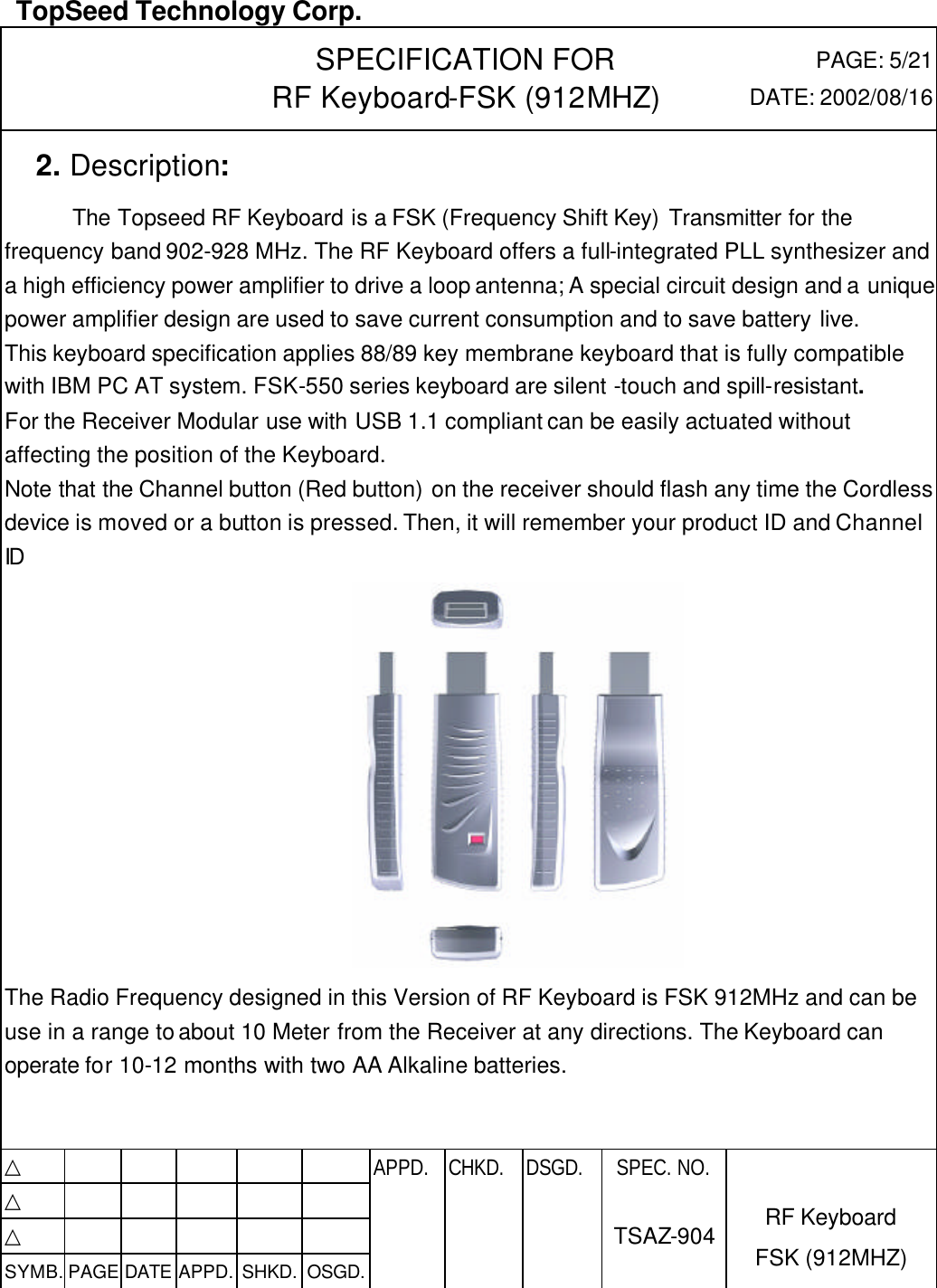  TopSeed Technology Corp.   SPECIFICATION FOR RF Keyboard-FSK (912MHZ) PAGE: 5/21 DATE: 2002/08/16   2. Description:       The Topseed RF Keyboard is a FSK (Frequency Shift Key) Transmitter for the frequency band 902-928 MHz. The RF Keyboard offers a full-integrated PLL synthesizer and a high efficiency power amplifier to drive a loop antenna; A special circuit design and a unique power amplifier design are used to save current consumption and to save battery live.   This keyboard specification applies 88/89 key membrane keyboard that is fully compatible with IBM PC AT system. FSK-550 series keyboard are silent -touch and spill-resistant.   For the Receiver Modular use with USB 1.1 compliant can be easily actuated without affecting the position of the Keyboard.   Note that the Channel button (Red button) on the receiver should flash any time the Cordless device is moved or a button is pressed. Then, it will remember your product ID and Channel ID    The Radio Frequency designed in this Version of RF Keyboard is FSK 912MHz and can be use in a range to about 10 Meter from the Receiver at any directions. The Keyboard can operate for 10-12 months with two AA Alkaline batteries.     △           APPD. CHKD. DSGD. △          △          SYMB. PAGE DATE APPD. SHKD. OSGD.      SPEC. NO.  TSAZ-904 RF Keyboard FSK (912MHZ) 