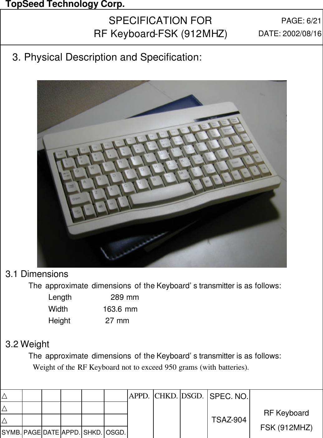  TopSeed Technology Corp.   SPECIFICATION FOR RF Keyboard-FSK (912MHZ) PAGE: 6/21 DATE: 2002/08/16   3. Physical Description and Specification:   3.1 Dimensions         The approximate dimensions of the Keyboard’s transmitter is as follows:             Length          289 mm             Width         163.6 mm             Height         27 mm            3.2 Weight         The approximate dimensions of the Keyboard’s transmitter is as follows: Weight of the RF Keyboard not to exceed 950 grams (with batteries).   △           APPD. CHKD. DSGD. △          △          SYMB. PAGE DATE APPD. SHKD. OSGD.      SPEC. NO.  TSAZ-904 RF Keyboard FSK (912MHZ)  