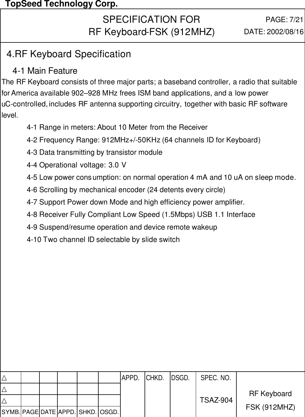  TopSeed Technology Corp.   SPECIFICATION FOR RF Keyboard-FSK (912MHZ) PAGE: 7/21 DATE: 2002/08/16  4.RF Keyboard Specification   4-1 Main Feature The RF Keyboard consists of three major parts; a baseband controller, a radio that suitable for America available 902–928 MHz frees ISM band applications, and a low power uC-controlled, includes RF antenna supporting circuitry, together with basic RF software level.   4-1 Range in meters: About 10 Meter from the Receiver 4-2 Frequency Range: 912MHz+/-50KHz (64 channels ID for Keyboard) 4-3 Data transmitting by transistor module 4-4 Operational voltage: 3.0 V   4-5 Low power consumption: on normal operation 4 mA and 10 uA on sleep mode. 4-6 Scrolling by mechanical encoder (24 detents every circle) 4-7 Support Power down Mode and high efficiency power amplifier. 4-8 Receiver Fully Compliant Low Speed (1.5Mbps) USB 1.1 Interface 4-9 Suspend/resume operation and device remote wakeup 4-10 Two channel ID selectable by slide switch             △           APPD. CHKD. DSGD. △          △          SYMB. PAGE DATE APPD. SHKD. OSGD.      SPEC. NO.  TSAZ-904 RF Keyboard FSK (912MHZ) 