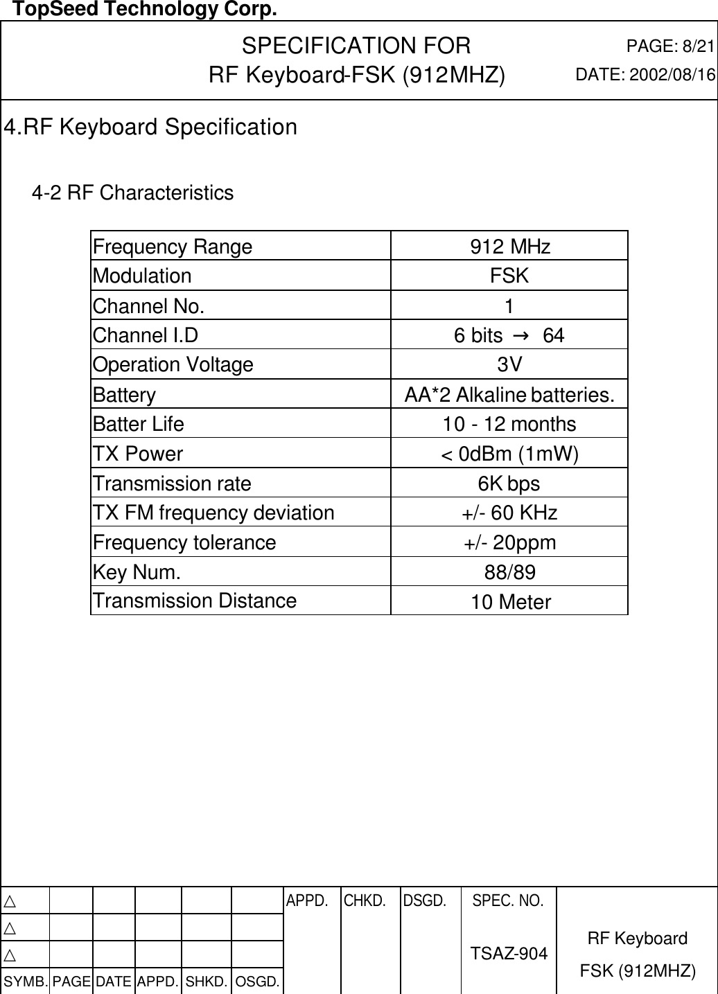  TopSeed Technology Corp.   SPECIFICATION FOR RF Keyboard-FSK (912MHZ) PAGE: 8/21 DATE: 2002/08/16 4.RF Keyboard Specification       4-2 RF Characteristics    Frequency Range 912 MHz Modulation FSK Channel No. 1 Channel I.D 6 bits  → 64 Operation Voltage 3V Battery AA*2 Alkaline batteries.  Batter Life 10 - 12 months TX Power &lt; 0dBm (1mW) Transmission rate 6K bps TX FM frequency deviation +/- 60 KHz Frequency tolerance +/- 20ppm Key Num. 88/89 Transmission Distance 10 Meter            △           APPD. CHKD. DSGD. △          △          SYMB. PAGE DATE APPD. SHKD. OSGD.      SPEC. NO.  TSAZ-904 RF Keyboard FSK (912MHZ) 