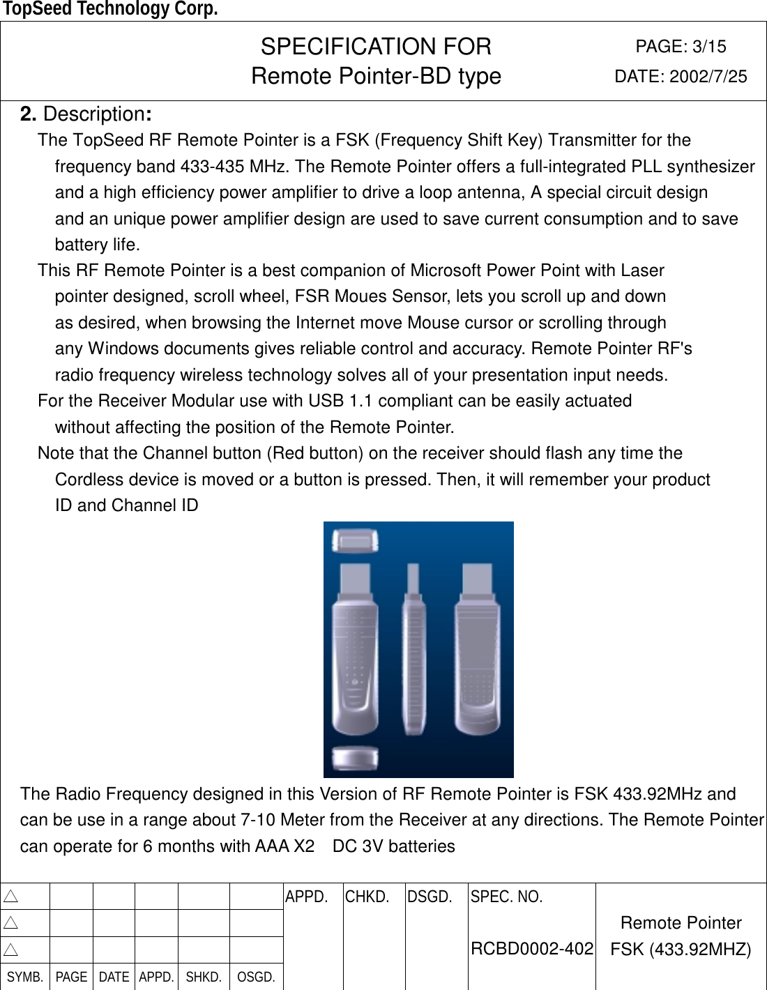  TopSeed Technology Corp.   SPECIFICATION FOR Remote Pointer-BD type PAGE: 3/15 DATE: 2002/7/25   2. Description:     The TopSeed RF Remote Pointer is a FSK (Frequency Shift Key) Transmitter for the   frequency band 433-435 MHz. The Remote Pointer offers a full-integrated PLL synthesizer and a high efficiency power amplifier to drive a loop antenna, A special circuit design   and an unique power amplifier design are used to save current consumption and to save battery life.   This RF Remote Pointer is a best companion of Microsoft Power Point with Laser   pointer designed, scroll wheel, FSR Moues Sensor, lets you scroll up and down as desired, when browsing the Internet move Mouse cursor or scrolling through any Windows documents gives reliable control and accuracy. Remote Pointer RF&apos;s radio frequency wireless technology solves all of your presentation input needs. For the Receiver Modular use with USB 1.1 compliant can be easily actuated   without affecting the position of the Remote Pointer. Note that the Channel button (Red button) on the receiver should flash any time the   Cordless device is moved or a button is pressed. Then, it will remember your product ID and Channel ID  The Radio Frequency designed in this Version of RF Remote Pointer is FSK 433.92MHz and   can be use in a range about 7-10 Meter from the Receiver at any directions. The Remote Pointercan operate for 6 months with AAA X2    DC 3V batteries   △        APPD. CHKD. DSGD. △        △        SYMB. PAGE DATE APPD. SHKD.  OSGD.    SPEC. NO.  RCBD0002-402 Remote Pointer FSK (433.92MHZ) 
