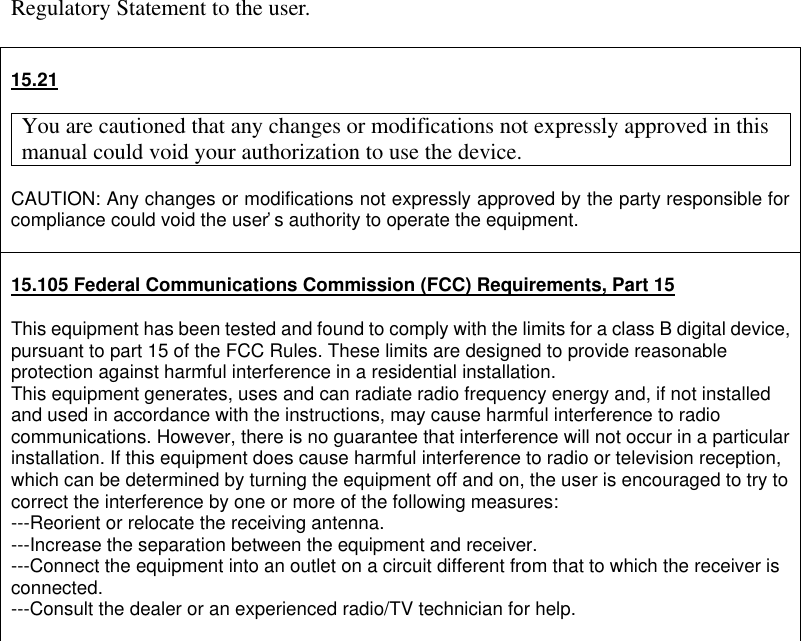 Regulatory Statement to the user.   15.21  You are cautioned that any changes or modifications not expressly approved in this manual could void your authorization to use the device.  CAUTION: Any changes or modifications not expressly approved by the party responsible for compliance could void the user’s authority to operate the equipment.   15.105 Federal Communications Commission (FCC) Requirements, Part 15  This equipment has been tested and found to comply with the limits for a class B digital device, pursuant to part 15 of the FCC Rules. These limits are designed to provide reasonable protection against harmful interference in a residential installation. This equipment generates, uses and can radiate radio frequency energy and, if not installed and used in accordance with the instructions, may cause harmful interference to radio communications. However, there is no guarantee that interference will not occur in a particular installation. If this equipment does cause harmful interference to radio or television reception, which can be determined by turning the equipment off and on, the user is encouraged to try to correct the interference by one or more of the following measures: ---Reorient or relocate the receiving antenna. ---Increase the separation between the equipment and receiver. ---Connect the equipment into an outlet on a circuit different from that to which the receiver is connected. ---Consult the dealer or an experienced radio/TV technician for help.   