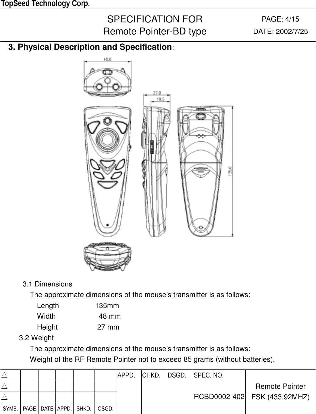  TopSeed Technology Corp.   SPECIFICATION FOR Remote Pointer-BD type PAGE: 4/15 DATE: 2002/7/25   3. Physical Description and Specification:  3.1 Dimensions                 The approximate dimensions of the mouse’s transmitter is as follows:           Length          135mm           Width            48 mm           Height           27 mm      3.2 Weight                 The approximate dimensions of the mouse’s transmitter is as follows: Weight of the RF Remote Pointer not to exceed 85 grams (without batteries).  △        APPD. CHKD. DSGD. △        △        SYMB. PAGE DATE APPD. SHKD.  OSGD.    SPEC. NO.  RCBD0002-402 Remote Pointer FSK (433.92MHZ) 