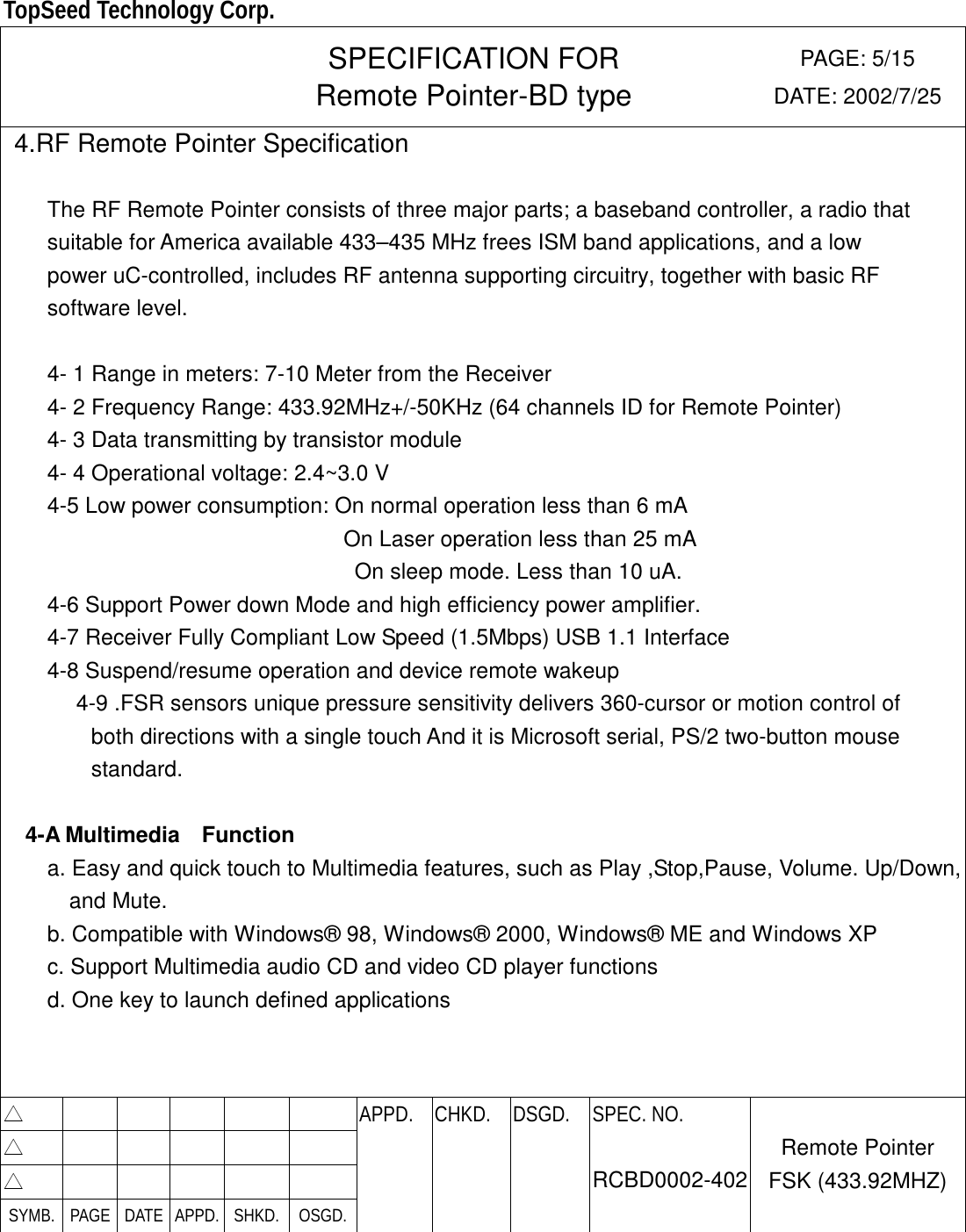  TopSeed Technology Corp.   SPECIFICATION FOR Remote Pointer-BD type PAGE: 5/15 DATE: 2002/7/25  4.RF Remote Pointer Specification  The RF Remote Pointer consists of three major parts; a baseband controller, a radio that   suitable for America available 433–435 MHz frees ISM band applications, and a low   power uC-controlled, includes RF antenna supporting circuitry, together with basic RF   software level.    4- 1 Range in meters: 7-10 Meter from the Receiver 4- 2 Frequency Range: 433.92MHz+/-50KHz (64 channels ID for Remote Pointer) 4- 3 Data transmitting by transistor module 4- 4 Operational voltage: 2.4~3.0 V     4-5 Low power consumption: On normal operation less than 6 mA     On Laser operation less than 25 mA   On sleep mode. Less than 10 uA. 4-6 Support Power down Mode and high efficiency power amplifier. 4-7 Receiver Fully Compliant Low Speed (1.5Mbps) USB 1.1 Interface 4-8 Suspend/resume operation and device remote wakeup  4-9 .FSR sensors unique pressure sensitivity delivers 360-cursor or motion control of both directions with a single touch And it is Microsoft serial, PS/2 two-button mouse standard.  4-A Multimedia  Function a. Easy and quick touch to Multimedia features, such as Play ,Stop,Pause, Volume. Up/Down, and Mute. b. Compatible with Windows® 98, Windows® 2000, Windows® ME and Windows XP c. Support Multimedia audio CD and video CD player functions d. One key to launch defined applications    △        APPD. CHKD. DSGD. △        △        SYMB. PAGE DATE APPD. SHKD.  OSGD.    SPEC. NO.  RCBD0002-402 Remote Pointer FSK (433.92MHZ)  