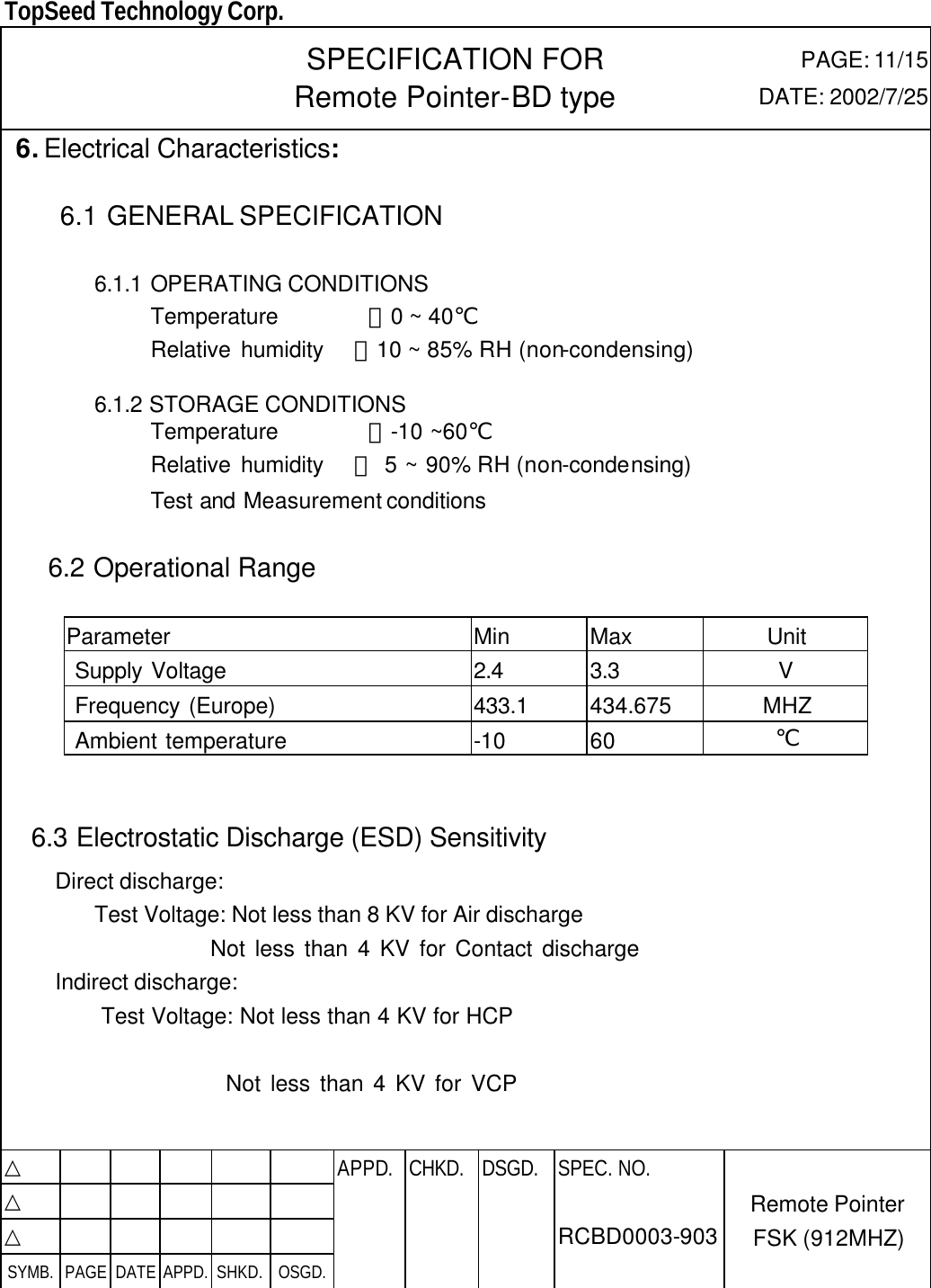  TopSeed Technology Corp.   SPECIFICATION FOR Remote Pointer-BD type PAGE: 11/15 DATE: 2002/7/25  6. Electrical Characteristics:   6.1 GENERAL SPECIFICATION  6.1.1 OPERATING CONDITIONS              Temperature        ：0 ~ 40℃              Relative humidity   ：10 ~ 85% RH (non-condensing)          6.1.2 STORAGE CONDITIONS              Temperature        ：-10 ~60℃              Relative humidity   ： 5 ~ 90% RH (non-condensing)              Test and Measurement conditions                6.2 Operational Range    Parameter Min Max Unit  Supply Voltage 2.4 3.3 V  Frequency (Europe) 433.1 434.675 MHZ  Ambient temperature -10 60 ℃   6.3 Electrostatic Discharge (ESD) Sensitivity Direct discharge:  Test Voltage: Not less than 8 KV for Air discharge                 Not less than 4 KV for Contact discharge Indirect discharge:          Test Voltage: Not less than 4 KV for HCP                 Not less than 4 KV for VCP   △           APPD. CHKD. DSGD. △          △          SYMB. PAGE DATE APPD. SHKD. OSGD.      SPEC. NO.  RCBD0003-903 Remote Pointer FSK (912MHZ) 