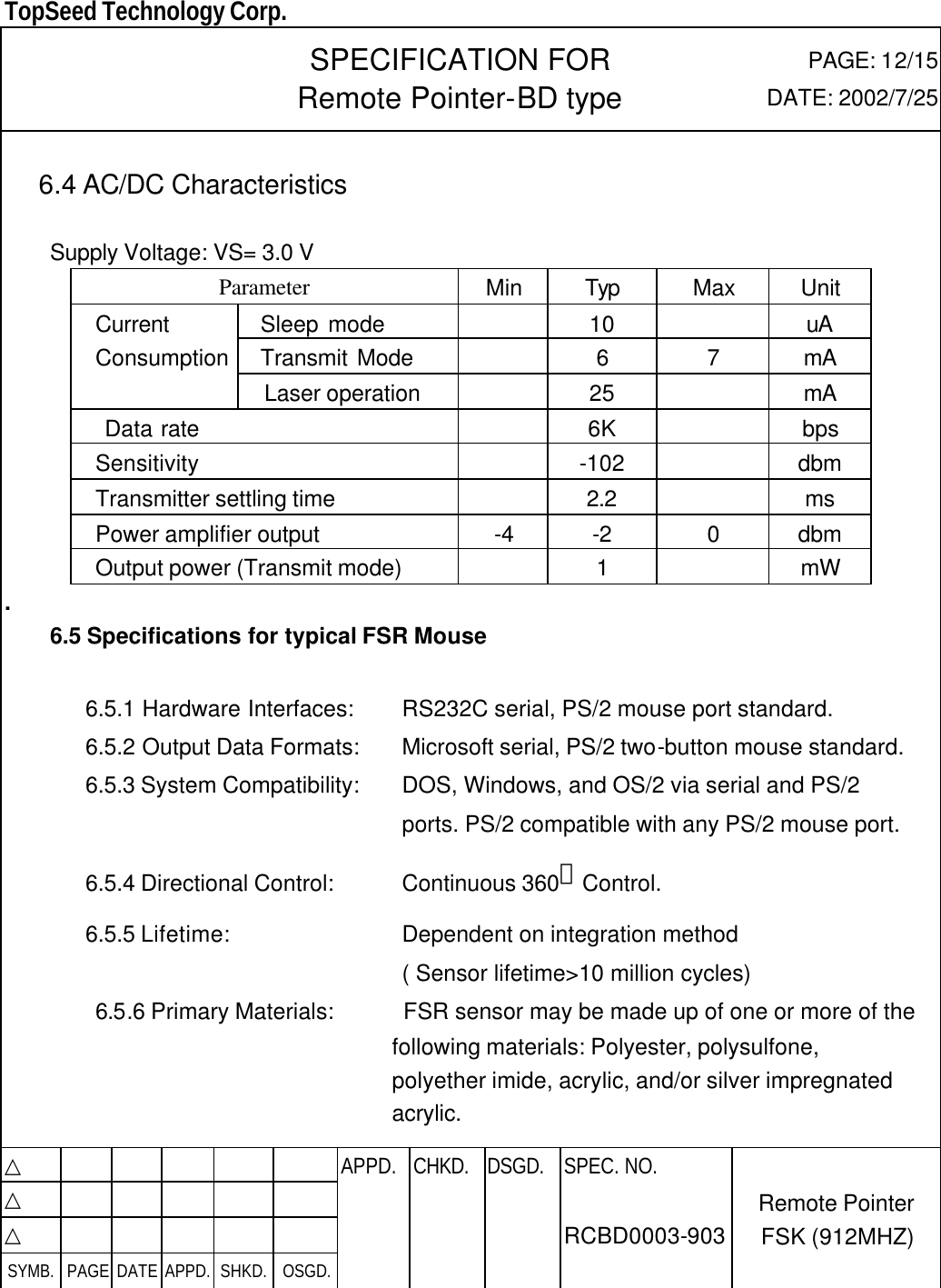  TopSeed Technology Corp.   SPECIFICATION FOR Remote Pointer-BD type PAGE: 12/15 DATE: 2002/7/25  6.4 AC/DC Characteristics      Supply Voltage: VS= 3.0 V Parameter Min Typ Max Unit   Sleep mode    10    uA   Transmit Mode    6 7 mA Current Consumption  Laser operation      25    mA  Data rate      6K    bps   Sensitivity    -102    dbm Transmitter settling time    2.2    ms Power amplifier output -4 -2 0 dbm Output power (Transmit mode)    1    mW .    6.5 Specifications for typical FSR Mouse  6.5.1 Hardware Interfaces: RS232C serial, PS/2 mouse port standard. 6.5.2 Output Data Formats: Microsoft serial, PS/2 two-button mouse standard. 6.5.3 System Compatibility: DOS, Windows, and OS/2 via serial and PS/2    ports. PS/2 compatible with any PS/2 mouse port. 6.5.4 Directional Control: Continuous 360。Control. 6.5.5 Lifetime: Dependent on integration method  ( Sensor lifetime&gt;10 million cycles) 6.5.6 Primary Materials:    FSR sensor may be made up of one or more of the following materials: Polyester, polysulfone, polyether imide, acrylic, and/or silver impregnated acrylic.  △           APPD. CHKD. DSGD. △          △          SYMB. PAGE DATE APPD. SHKD. OSGD.      SPEC. NO.  RCBD0003-903 Remote Pointer FSK (912MHZ) 