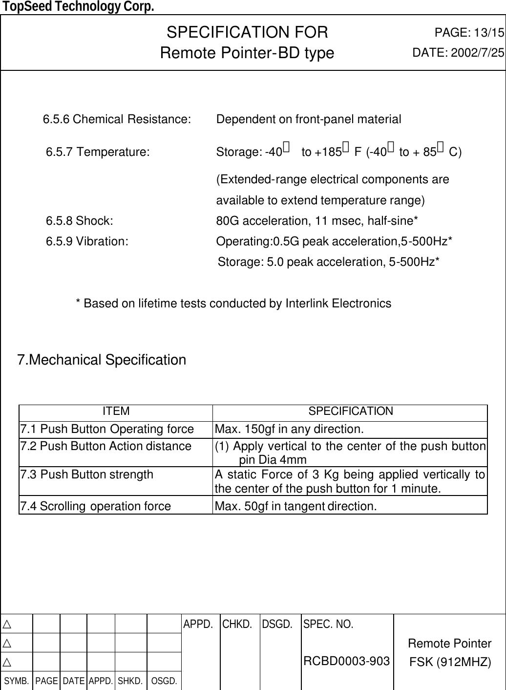  TopSeed Technology Corp.   SPECIFICATION FOR Remote Pointer-BD type PAGE: 13/15 DATE: 2002/7/25      6.5.6 Chemical Resistance: Dependent on front-panel material 6.5.7 Temperature: Storage: -40。 to +185。F (-40。to + 85。C)  (Extended-range electrical components are    available to extend temperature range)   6.5.8 Shock: 80G acceleration, 11 msec, half-sine* 6.5.9 Vibration: Operating:0.5G peak acceleration,5-500Hz* Storage: 5.0 peak acceleration, 5-500Hz*  * Based on lifetime tests conducted by Interlink Electronics     7.Mechanical Specification     ITEM SPECIFICATION 7.1 Push Button Operating force Max. 150gf in any direction. 7.2 Push Button Action distance (1) Apply vertical to the center of the push button pin Dia 4mm 7.3 Push Button strength   A static Force of 3 Kg being applied vertically to the center of the push button for 1 minute. 7.4 Scrolling operation force Max. 50gf in tangent direction.       △           APPD. CHKD. DSGD. △          △          SYMB. PAGE DATE APPD. SHKD. OSGD.      SPEC. NO.  RCBD0003-903 Remote Pointer FSK (912MHZ) 