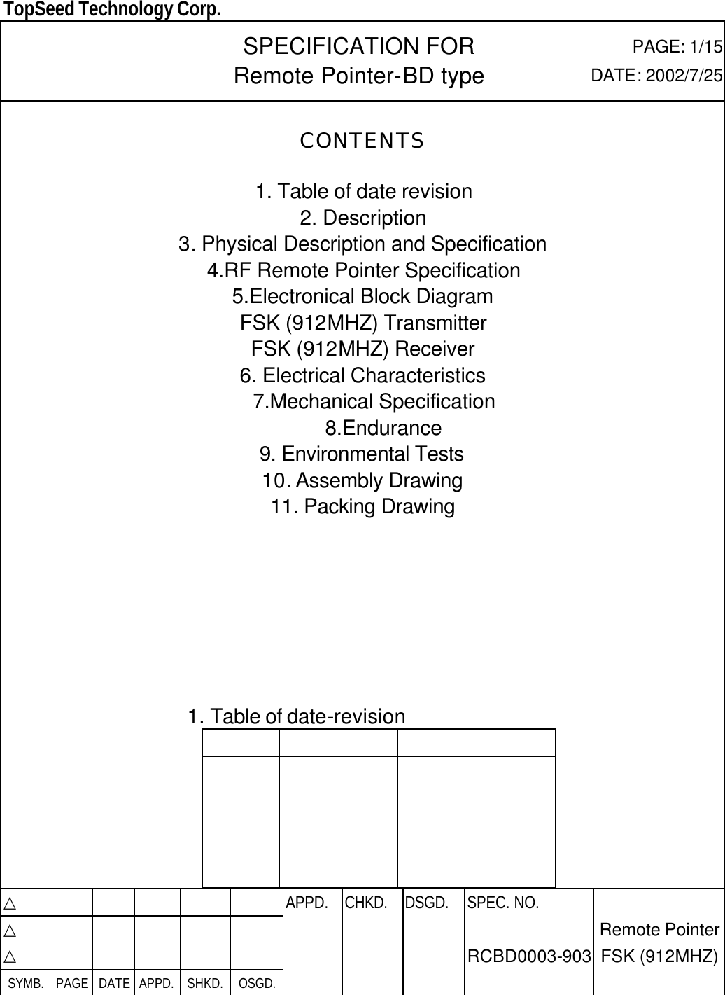  TopSeed Technology Corp.   SPECIFICATION FOR Remote Pointer-BD type   PAGE: 1/15 DATE: 2002/7/25 CONTENTS  1. Table of date revision 2. Description 3. Physical Description and Specification   4.RF Remote Pointer Specification 5.Electronical Block Diagram FSK (912MHZ) Transmitter FSK (912MHZ) Receiver   6. Electrical Characteristics 7.Mechanical Specification 8.Endurance 9. Environmental Tests 10. Assembly Drawing 11. Packing Drawing        1. Table of date-revision                                        △           APPD. CHKD. DSGD. △          △          SYMB. PAGE DATE APPD. SHKD. OSGD.      SPEC. NO.  RCBD0003-903 Remote Pointer FSK (912MHZ) 