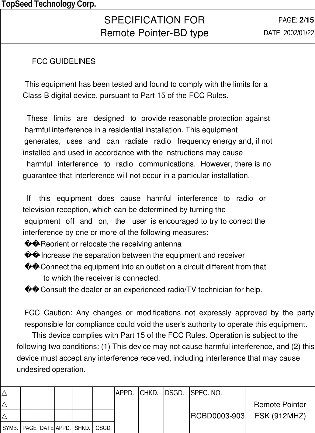  TopSeed Technology Corp.   SPECIFICATION FOR Remote Pointer-BD type PAGE: 2/15 DATE: 2002/01/22    FCC GUIDELINES     This equipment has been tested and found to comply with the limits for a    Class B digital device, pursuant to Part 15 of the FCC Rules.      These  limits  are  designed  to  provide reasonable protection against    harmful interference in a residential installation. This equipment    generates,  uses  and  can  radiate  radio  frequency energy and, if not    installed and used in accordance with the instructions may cause     harmful  interference  to  radio  communications.  However, there is no    guarantee that interference will not occur in a particular installation.      If   this  equipment  does  cause  harmful  interference  to  radio  or    television reception, which can be determined by turning the    equipment  off  and  on,  the  user  is encouraged to try to correct the    interference by one or more of the following measures:        -Reorient or relocate the receiving antenna        -Increase the separation between the equipment and receiver        -Connect the equipment into an outlet on a circuit different from that          to which the receiver is connected.        -Consult the dealer or an experienced radio/TV technician for help.  FCC Caution: Any changes or modifications not expressly approved by the party responsible for compliance could void the user&apos;s authority to operate this equipment. This device complies with Part 15 of the FCC Rules. Operation is subject to the following two conditions: (1) This device may not cause harmful interference, and (2) this device must accept any interference received, including interference that may cause undesired operation.  △           APPD. CHKD. DSGD. △          △          SYMB. PAGE DATE APPD. SHKD. OSGD.      SPEC. NO.  RCBD0003-903 Remote Pointer FSK (912MHZ) 