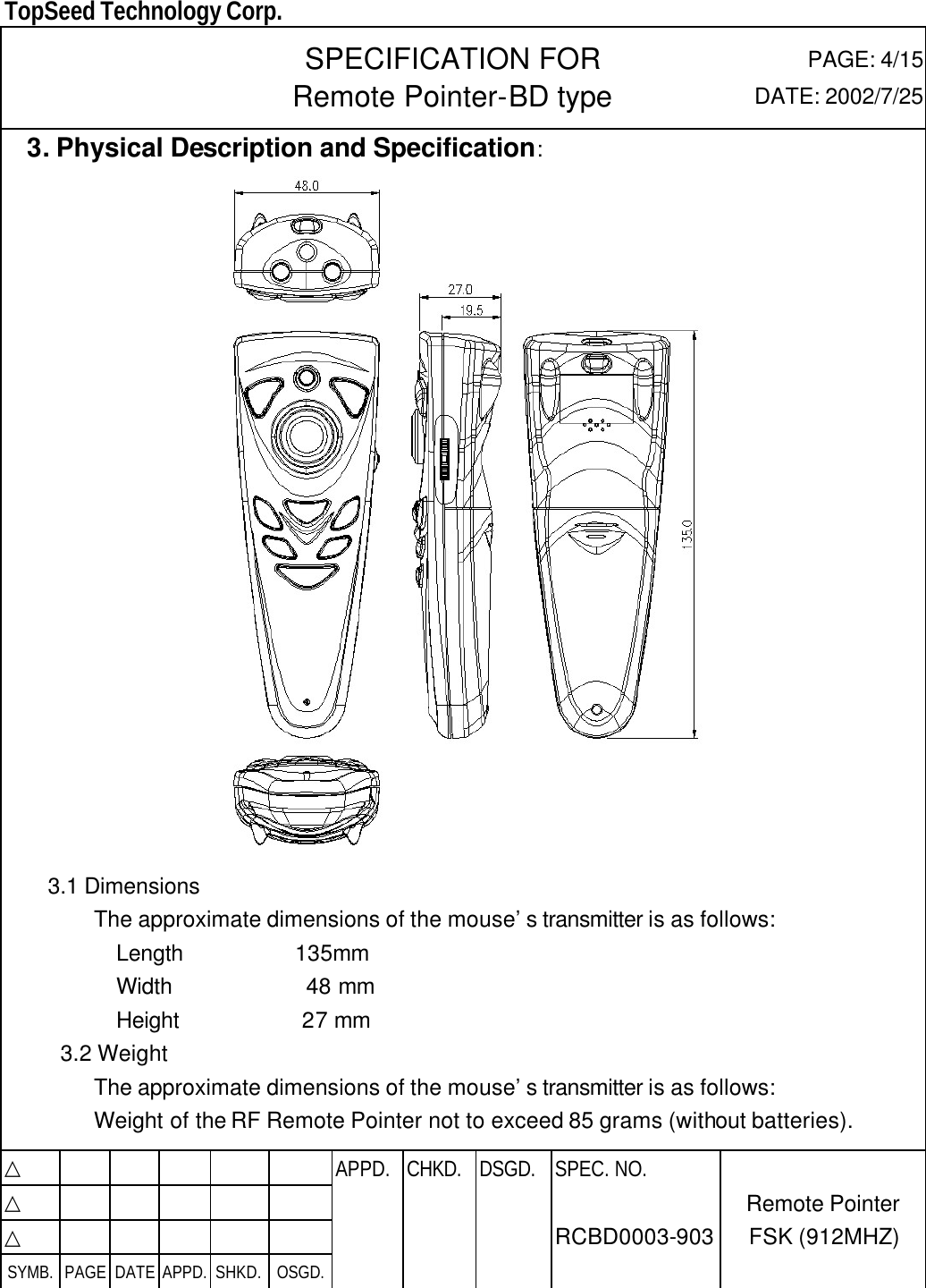  TopSeed Technology Corp.   SPECIFICATION FOR Remote Pointer-BD type PAGE: 4/15 DATE: 2002/7/25   3. Physical Description and Specification:       3.1 Dimensions         The approximate dimensions of the mouse’s transmitter is as follows:           Length          135mm           Width            48 mm           Height           27 mm      3.2 Weight         The approximate dimensions of the mouse’s transmitter is as follows: Weight of the RF Remote Pointer not to exceed 85 grams (without batteries).  △           APPD. CHKD. DSGD. △          △          SYMB. PAGE DATE APPD. SHKD. OSGD.      SPEC. NO.  RCBD0003-903 Remote Pointer FSK (912MHZ) 