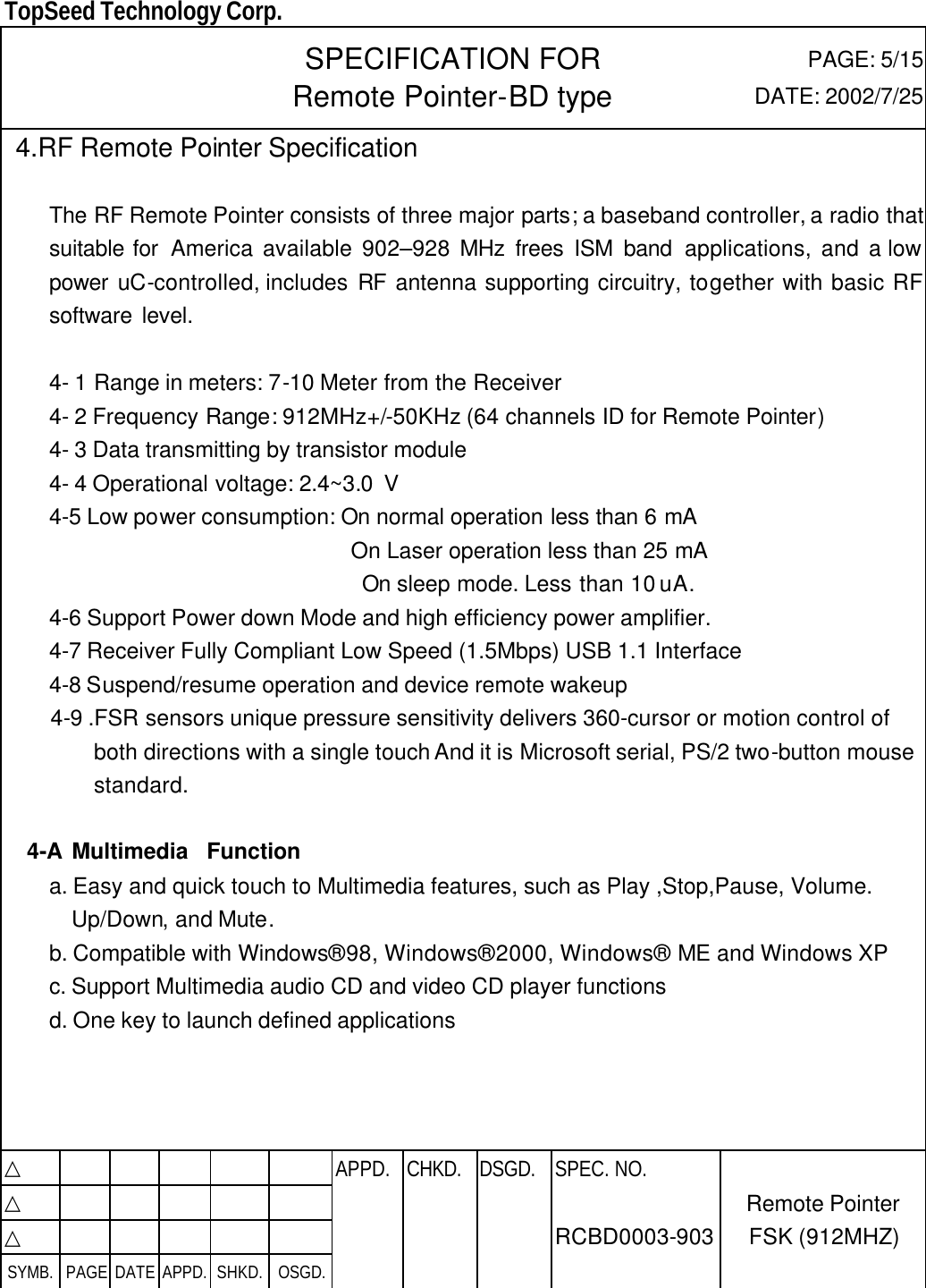  TopSeed Technology Corp.   SPECIFICATION FOR Remote Pointer-BD type PAGE: 5/15 DATE: 2002/7/25  4.RF Remote Pointer Specification  The RF Remote Pointer consists of three major parts; a baseband controller, a radio that suitable for  America available 902–928 MHz frees ISM band applications, and a low power uC-controlled, includes  RF antenna supporting circuitry, together with basic RF software level.    4- 1 Range in meters: 7-10 Meter from the Receiver 4- 2 Frequency Range: 912MHz+/-50KHz (64 channels ID for Remote Pointer) 4- 3 Data transmitting by transistor module 4- 4 Operational voltage: 2.4~3.0 V   4-5 Low power consumption: On normal operation less than 6 mA    On Laser operation less than 25 mA   On sleep mode. Less than 10 uA. 4-6 Support Power down Mode and high efficiency power amplifier. 4-7 Receiver Fully Compliant Low Speed (1.5Mbps) USB 1.1 Interface 4-8 Suspend/resume operation and device remote wakeup  4-9 .FSR sensors unique pressure sensitivity delivers 360-cursor or motion control of both directions with a single touch And it is Microsoft serial, PS/2 two-button mouse standard.  4-A Multimedia  Function a. Easy and quick touch to Multimedia features, such as Play ,Stop,Pause, Volume. Up/Down, and Mute. b. Compatible with Windows® 98, Windows® 2000, Windows® ME and Windows XP c. Support Multimedia audio CD and video CD player functions d. One key to launch defined applications     △           APPD. CHKD. DSGD. △          △          SYMB. PAGE DATE APPD. SHKD. OSGD.      SPEC. NO.  RCBD0003-903 Remote Pointer FSK (912MHZ) 