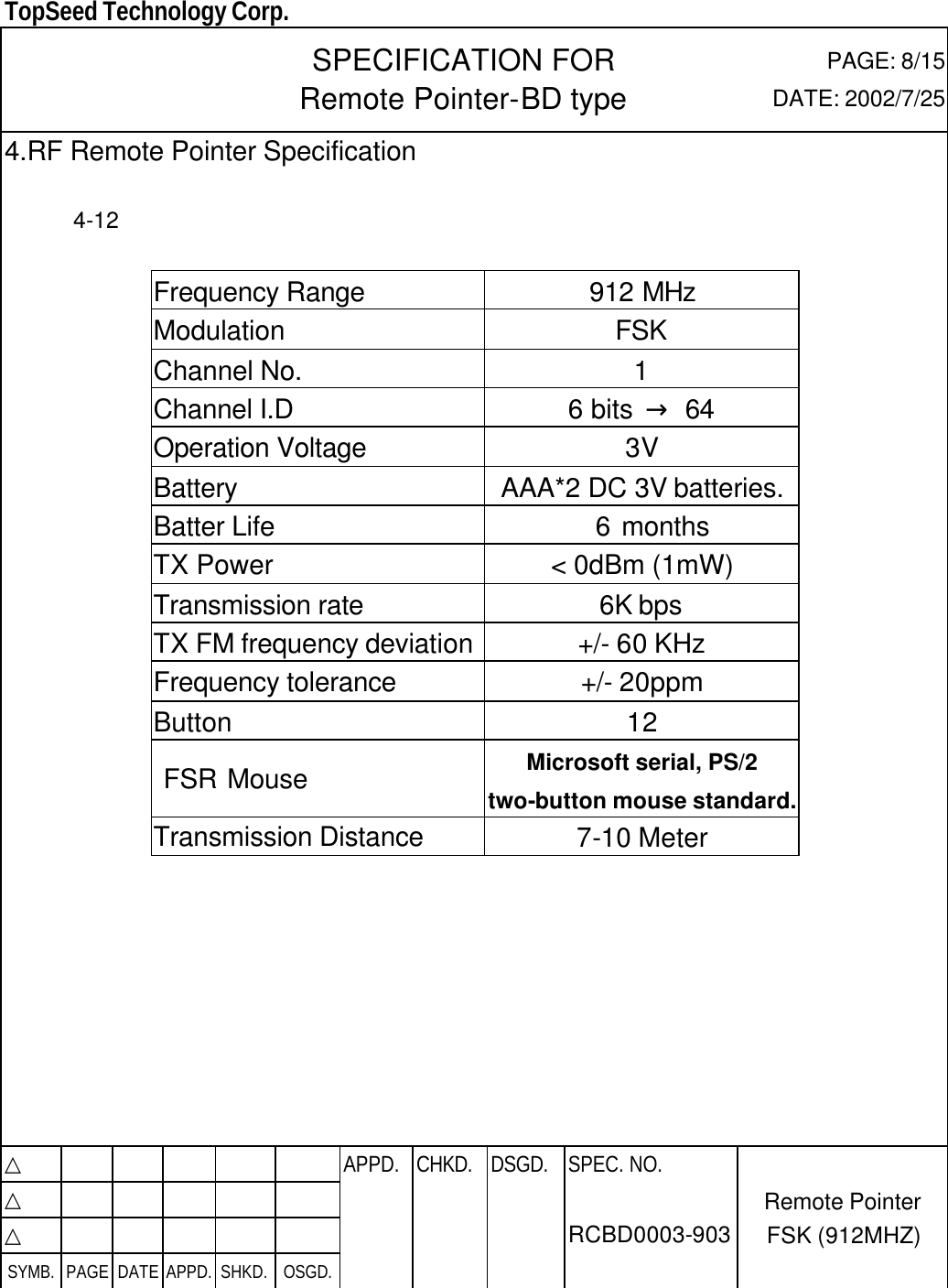  TopSeed Technology Corp.   SPECIFICATION FOR Remote Pointer-BD type PAGE: 8/15 DATE: 2002/7/25 4.RF Remote Pointer Specification    4-12  Frequency Range 912 MHz Modulation FSK Channel No. 1 Channel I.D 6 bits  → 64 Operation Voltage 3V Battery AAA*2 DC 3V batteries.  Batter Life   6 months TX Power &lt; 0dBm (1mW) Transmission rate 6K bps TX FM frequency deviation +/- 60 KHz Frequency tolerance +/- 20ppm Button 12  FSR Mouse Microsoft serial, PS/2 two-button mouse standard. Transmission Distance 7-10 Meter          △           APPD. CHKD. DSGD. △          △          SYMB. PAGE DATE APPD. SHKD. OSGD.      SPEC. NO.  RCBD0003-903 Remote Pointer FSK (912MHZ) 