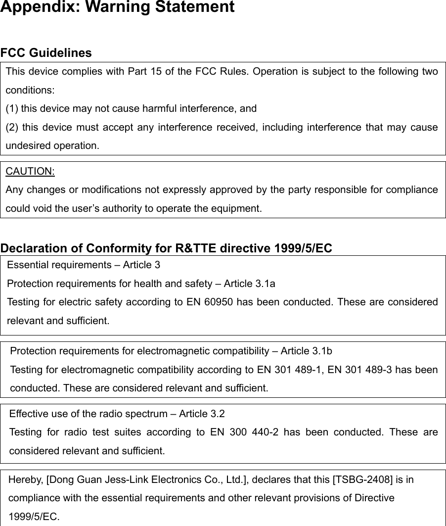 Appendix: Warning Statement  FCC Guidelines This device complies with Part 15 of the FCC Rules. Operation is subject to the following two conditions:  (1) this device may not cause harmful interference, and (2) this device must accept any interference received, including interference that may cause undesired operation.  CAUTION: Any changes or modifications not expressly approved by the party responsible for compliance could void the user’s authority to operate the equipment.  Declaration of Conformity for R&amp;TTE directive 1999/5/EC Essential requirements – Article 3 Protection requirements for health and safety – Article 3.1a Testing for electric safety according to EN 60950 has been conducted. These are considered relevant and sufficient.  Protection requirements for electromagnetic compatibility – Article 3.1b Testing for electromagnetic compatibility according to EN 301 489-1, EN 301 489-3 has been conducted. These are considered relevant and sufficient.  Effective use of the radio spectrum – Article 3.2 Testing for radio test suites according to EN 300 440-2 has been conducted. These are considered relevant and sufficient.  Hereby, [Dong Guan Jess-Link Electronics Co., Ltd.], declares that this [TSBG-2408] is in compliance with the essential requirements and other relevant provisions of Directive 1999/5/EC.   