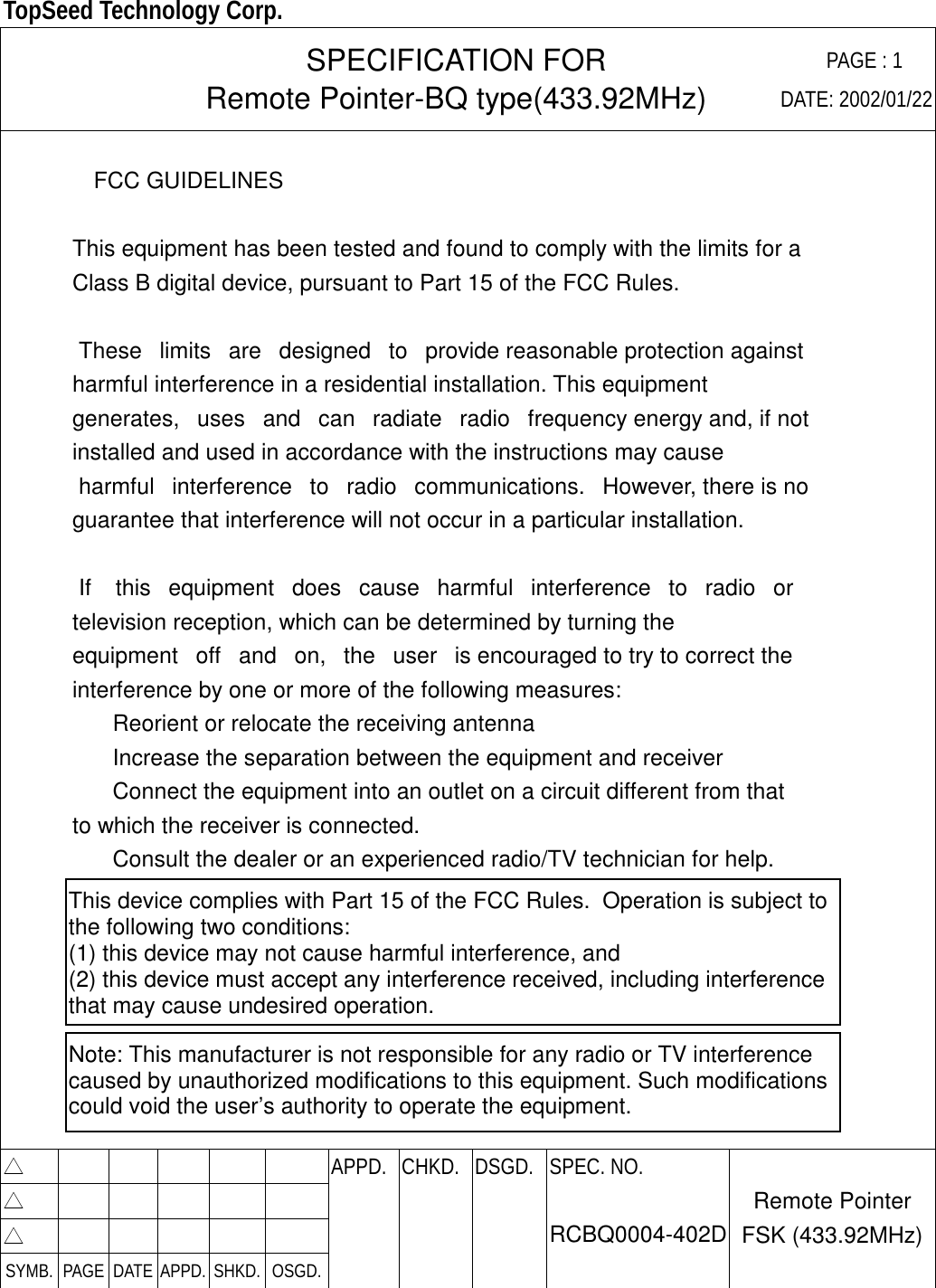  TopSeed Technology Corp.   SPECIFICATION FOR Remote Pointer-BQ type(433.92MHz) PAGE : 1DATE: 2002/01/22   FCC GUIDELINES      This equipment has been tested and found to comply with the limits for a     Class B digital device, pursuant to Part 15 of the FCC Rules.       These   limits   are   designed   to   provide reasonable protection against     harmful interference in a residential installation. This equipment     generates,   uses   and   can   radiate   radio   frequency energy and, if not     installed and used in accordance with the instructions may cause      harmful   interference   to   radio   communications.   However, there is no     guarantee that interference will not occur in a particular installation.       If    this   equipment   does   cause   harmful   interference   to   radio   or     television reception, which can be determined by turning the     equipment   off   and   on,   the   user   is encouraged to try to correct the     interference by one or more of the following measures:        Reorient or relocate the receiving antenna        Increase the separation between the equipment and receiver        Connect the equipment into an outlet on a circuit different from that     to which the receiver is connected.        Consult the dealer or an experienced radio/TV technician for help.         △        APPD. CHKD. DSGD.△        △        SYMB. PAGE DATE APPD. SHKD. OSGD.    SPEC. NO.  RCBQ0004-402D Remote Pointer FSK (433.92MHz)This device complies with Part 15 of the FCC Rules.  Operation is subject to the following two conditions: (1) this device may not cause harmful interference, and(2) this device must accept any interference received, including interference that may cause undesired operation.Note: This manufacturer is not responsible for any radio or TV interference caused by unauthorized modifications to this equipment. Such modifications could void the user’s authority to operate the equipment.