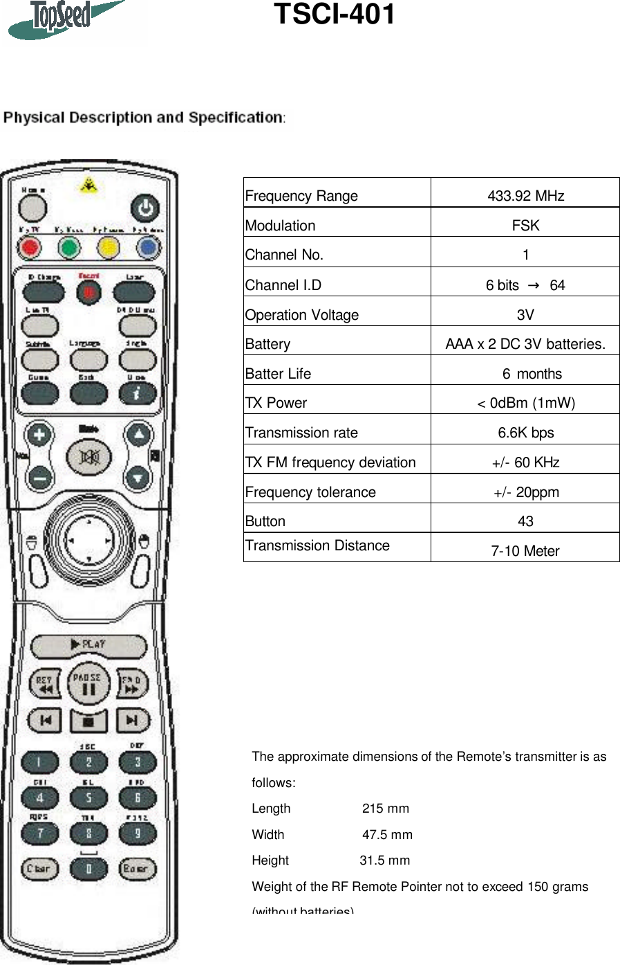 TSCI-401       The approximate dimensions of the Remote’s transmitter is as follows: Length             215 mm Width            47.5 mm Height           31.5 mm Weight of the RF Remote Pointer not to exceed 150 grams (without batteries) Frequency Range 433.92 MHz Modulation FSK Channel No. 1 Channel I.D 6 bits  → 64 Operation Voltage 3V Battery AAA x 2 DC 3V batteries.  Batter Life   6 months TX Power &lt; 0dBm (1mW) Transmission rate 6.6K bps TX FM frequency deviation +/- 60 KHz Frequency tolerance +/- 20ppm Button 43 Transmission Distance 7-10 Meter  