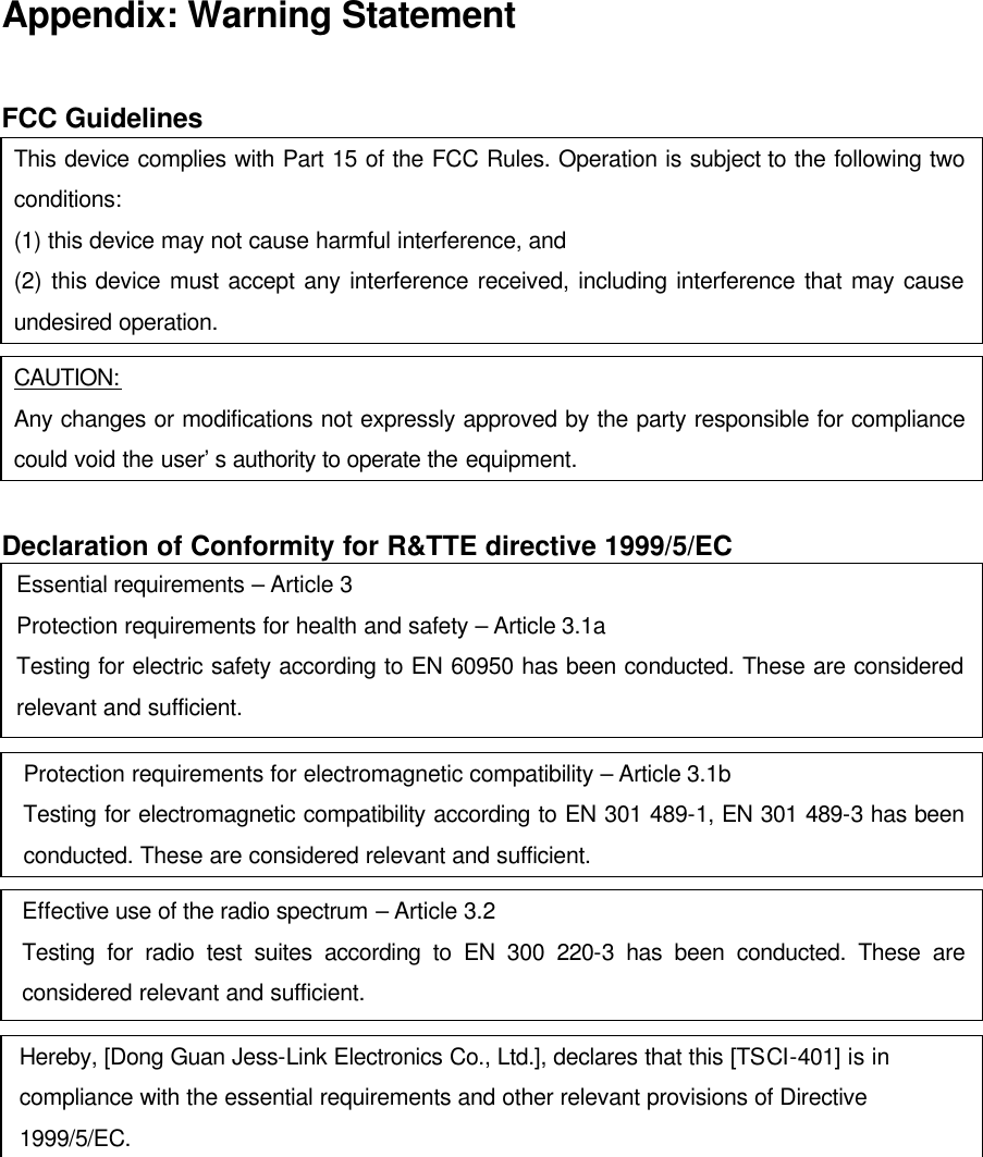 Appendix: Warning Statement  FCC Guidelines This device complies with Part 15 of the FCC Rules. Operation is subject to the following two conditions:   (1) this device may not cause harmful interference, and (2) this device must accept any interference received, including interference that may cause undesired operation.  CAUTION: Any changes or modifications not expressly approved by the party responsible for compliance could void the user’s authority to operate the equipment.  Declaration of Conformity for R&amp;TTE directive 1999/5/EC Essential requirements – Article 3 Protection requirements for health and safety – Article 3.1a Testing for electric safety according to EN 60950 has been conducted. These are considered relevant and sufficient.  Protection requirements for electromagnetic compatibility – Article 3.1b Testing for electromagnetic compatibility according to EN 301 489-1, EN 301 489-3 has been conducted. These are considered relevant and sufficient.  Effective use of the radio spectrum – Article 3.2 Testing for radio test suites according to EN 300 220-3 has been conducted. These are considered relevant and sufficient.  Hereby, [Dong Guan Jess-Link Electronics Co., Ltd.], declares that this [TSCI-401] is in compliance with the essential requirements and other relevant provisions of Directive 1999/5/EC.   