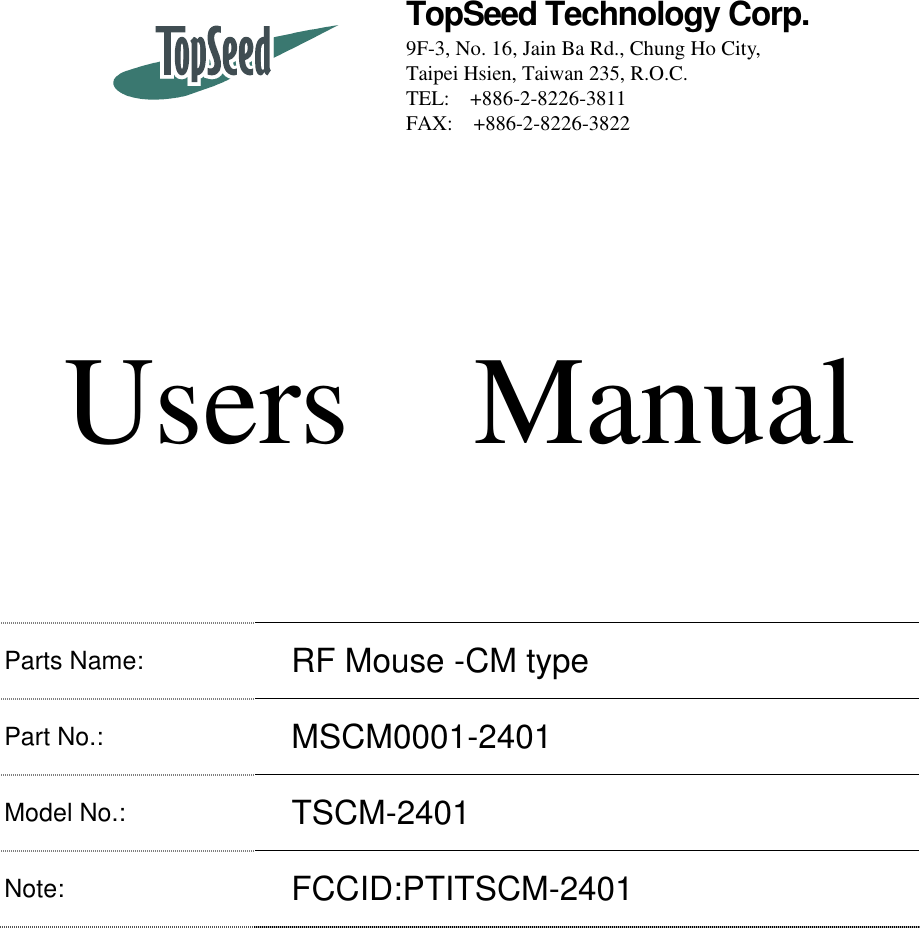   TopSeed Technology Corp. 9F-3, No. 16, Jain Ba Rd., Chung Ho City, Taipei Hsien, Taiwan 235, R.O.C. TEL: +886-2-8226-3811 FAX:  +886-2-8226-3822      Users  Manual  Parts Name: RF Mouse -CM type   Part No.:   MSCM0001-2401 Model No.:   TSCM-2401 Note: FCCID:PTITSCM-2401    