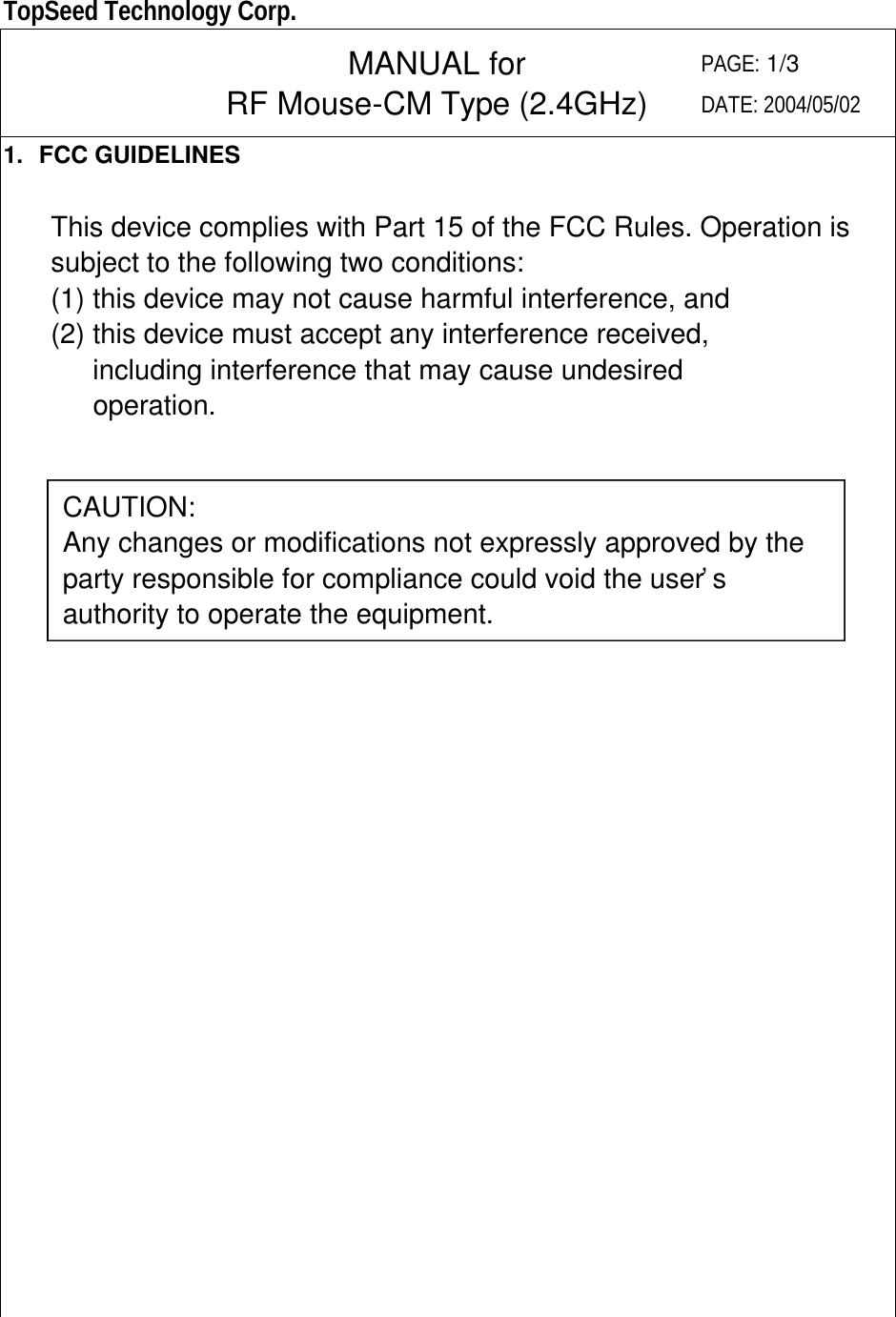  TopSeed Technology Corp.   MANUAL for RF Mouse-CM Type (2.4GHz) PAGE: 1/3 DATE: 2004/05/02 1. FCC GUIDELINES  This device complies with Part 15 of the FCC Rules. Operation is subject to the following two conditions:   (1) this device may not cause harmful interference, and (2) this device must accept any interference received,    including interference that may cause undesired    operation.                             CAUTION: Any changes or modifications not expressly approved by the party responsible for compliance could void the user’s authority to operate the equipment. 