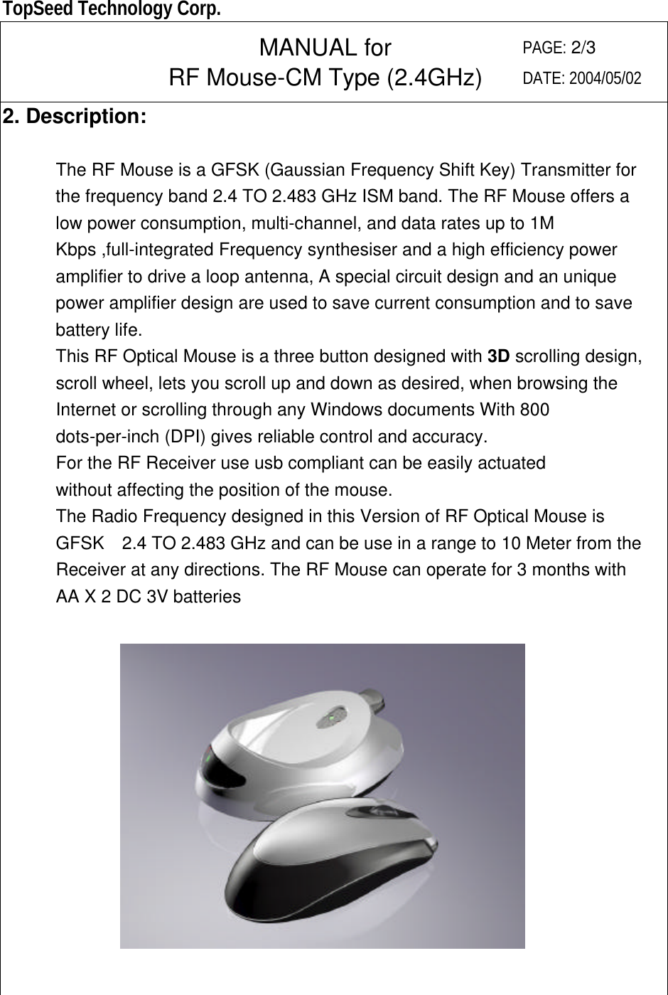  TopSeed Technology Corp.   MANUAL for RF Mouse-CM Type (2.4GHz) PAGE: 2/3 DATE: 2004/05/02 2. Description:        The RF Mouse is a GFSK (Gaussian Frequency Shift Key) Transmitter for the frequency band 2.4 TO 2.483 GHz ISM band. The RF Mouse offers a low power consumption, multi-channel, and data rates up to 1M Kbps ,full-integrated Frequency synthesiser and a high efficiency power amplifier to drive a loop antenna, A special circuit design and an unique power amplifier design are used to save current consumption and to save battery life.   This RF Optical Mouse is a three button designed with 3D scrolling design, scroll wheel, lets you scroll up and down as desired, when browsing the Internet or scrolling through any Windows documents With 800 dots-per-inch (DPI) gives reliable control and accuracy. For the RF Receiver use usb compliant can be easily actuated without affecting the position of the mouse. The Radio Frequency designed in this Version of RF Optical Mouse is GFSK   2.4 TO 2.483 GHz and can be use in a range to 10 Meter from the Receiver at any directions. The RF Mouse can operate for 3 months with AA X 2 DC 3V batteries      