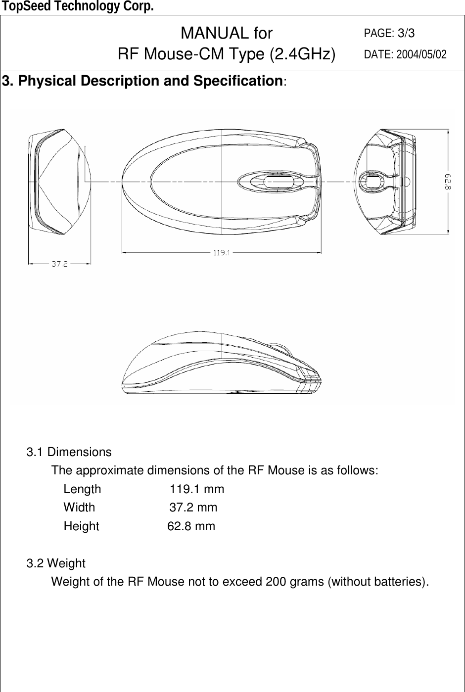  TopSeed Technology Corp.   MANUAL for RF Mouse-CM Type (2.4GHz) PAGE: 3/3 DATE: 2004/05/02 3. Physical Description and Specification:            3.1 Dimensions         The approximate dimensions of the RF Mouse is as follows:           Length           119.1 mm           Width            37.2 mm           Height           62.8 mm      3.2 Weight         Weight of the RF Mouse not to exceed 200 grams (without batteries).        