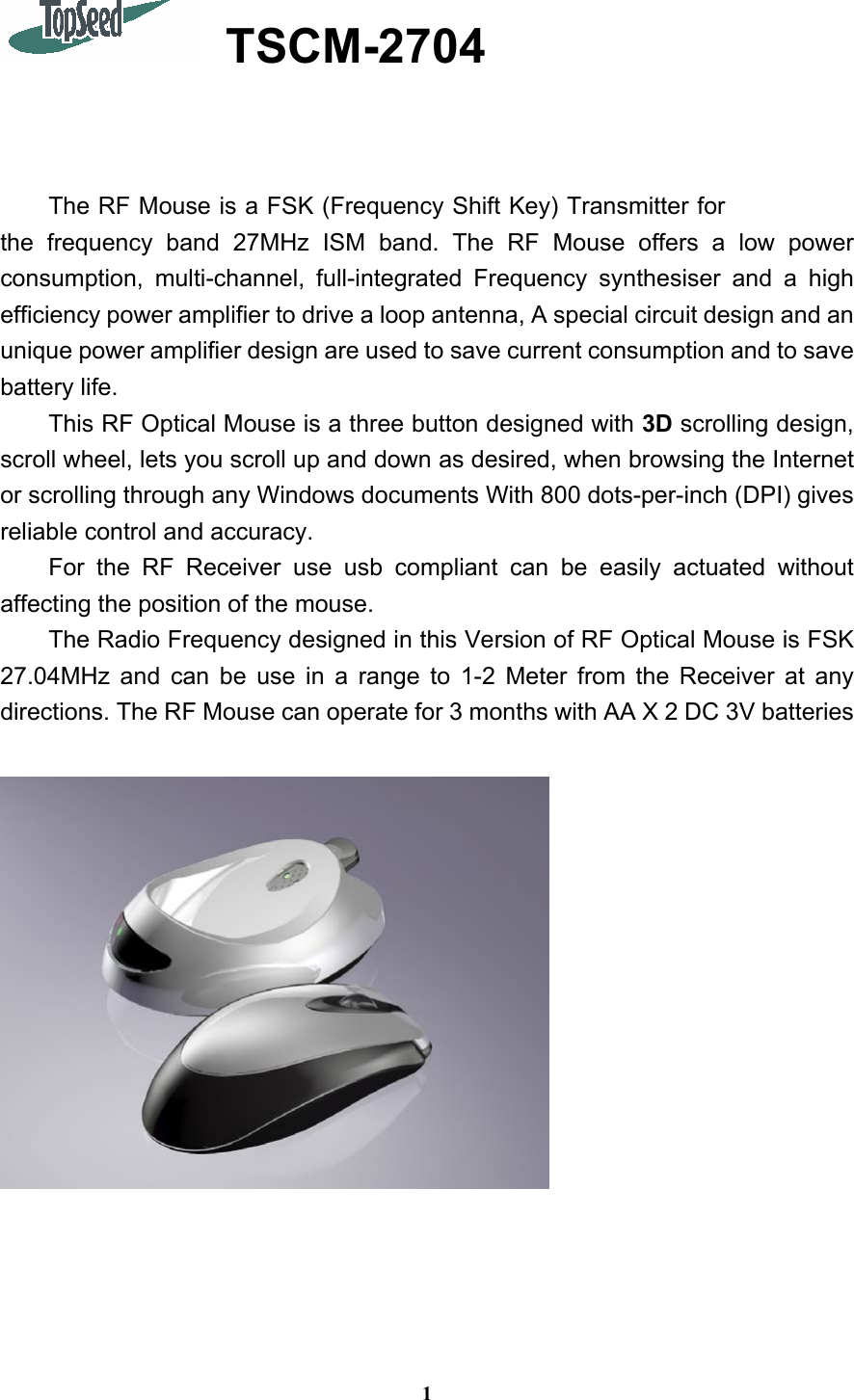 1  TSCM-2704    The RF Mouse is a FSK (Frequency Shift Key) Transmitter for the frequency band 27MHz ISM band. The RF Mouse offers a low power consumption, multi-channel, full-integrated Frequency synthesiser and a high efficiency power amplifier to drive a loop antenna, A special circuit design and an unique power amplifier design are used to save current consumption and to save battery life.   This RF Optical Mouse is a three button designed with 3D scrolling design, scroll wheel, lets you scroll up and down as desired, when browsing the Internet or scrolling through any Windows documents With 800 dots-per-inch (DPI) gives reliable control and accuracy. For the RF Receiver use usb compliant can be easily actuated without affecting the position of the mouse. The Radio Frequency designed in this Version of RF Optical Mouse is FSK 27.04MHz and can be use in a range to 1-2 Meter from the Receiver at any directions. The RF Mouse can operate for 3 months with AA X 2 DC 3V batteries   
