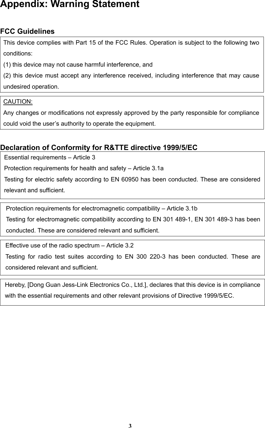 3 Appendix: Warning Statement  FCC Guidelines This device complies with Part 15 of the FCC Rules. Operation is subject to the following two conditions:  (1) this device may not cause harmful interference, and (2) this device must accept any interference received, including interference that may cause undesired operation.  CAUTION: Any changes or modifications not expressly approved by the party responsible for compliance could void the user’s authority to operate the equipment.  Declaration of Conformity for R&amp;TTE directive 1999/5/EC Essential requirements – Article 3 Protection requirements for health and safety – Article 3.1a Testing for electric safety according to EN 60950 has been conducted. These are considered relevant and sufficient.  Protection requirements for electromagnetic compatibility – Article 3.1b Testing for electromagnetic compatibility according to EN 301 489-1, EN 301 489-3 has been conducted. These are considered relevant and sufficient.  Effective use of the radio spectrum – Article 3.2 Testing for radio test suites according to EN 300 220-3 has been conducted. These are considered relevant and sufficient.  Hereby, [Dong Guan Jess-Link Electronics Co., Ltd.], declares that this device is in compliance with the essential requirements and other relevant provisions of Directive 1999/5/EC.   