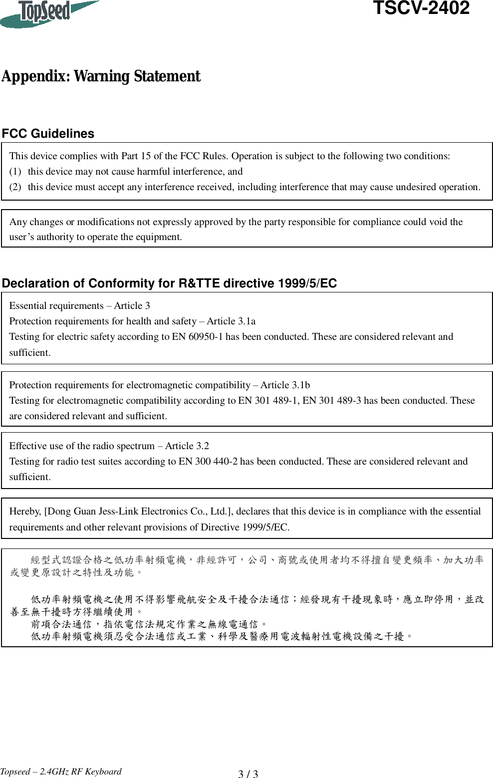  3 / 3   TSCV-2402 Topseed – 2.4GHz RF Keyboard    Appendix: Warning Statement   FCC Guidelines        Declaration of Conformity for R&amp;TTE directive 1999/5/EC  This device complies with Part 15 of the FCC Rules. Operation is subject to the following two conditions: (1) this device may not cause harmful interference, and (2) this device must accept any interference received, including interference that may cause undesired operation. Any changes or modifications not expressly approved by the party responsible for compliance could void the user’s authority to operate the equipment. Protection requirements for electromagnetic compatibility – Article 3.1b Testing for electromagnetic compatibility according to EN 301 489-1, EN 301 489-3 has been conducted. These are considered relevant and sufficient. Effective use of the radio spectrum – Article 3.2 Testing for radio test suites according to EN 300 440-2 has been conducted. These are considered relevant and sufficient. Hereby, [Dong Guan Jess-Link Electronics Co., Ltd.], declares that this device is in compliance with the essential requirements and other relevant provisions of Directive 1999/5/EC. Essential requirements – Article 3 Protection requirements for health and safety – Article 3.1a Testing for electric safety according to EN 60950-1 has been conducted. These are considered relevant and sufficient. 經型式認證合格之低功率射頻電機，非經許可，公司、商號或使用者均不得擅自變更頻率、加大功率或變更原設計之特性及功能。    低功率射頻電機之使用不得影響飛航安全及干擾合法通信；經發現有干擾現象時，應立即停用，並改善至無干擾時方得繼續使用。   前項合法通信，指依電信法規定作業之無線電通信。   低功率射頻電機須忍受合法通信或工業、科學及醫療用電波輻射性電機設備之干擾。 
