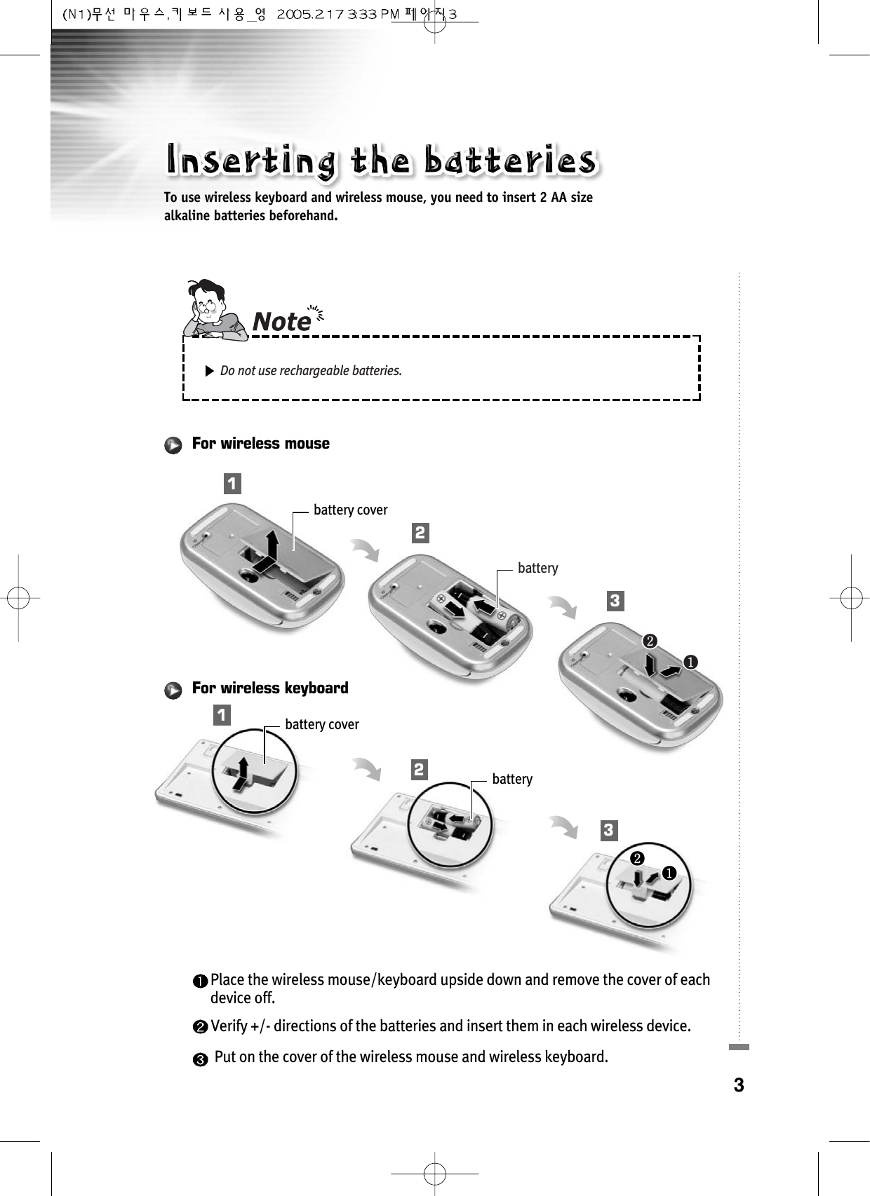 3Place the wireless mouse/keyboard upside down and remove the cover of each device off. Verify +/- directions of the batteries and insert them in each wireless device.Put on the cover of the wireless mouse and wireless keyboard.battery cover󰣢󰣣batteryFor wireless mousebattery cover󰣢󰣣batteryFor wireless keyboardTo use wireless keyboard and wireless mouse, you need to insert 2 AA size alkaline batteries beforehand.123123Do not use rechargeable batteries.