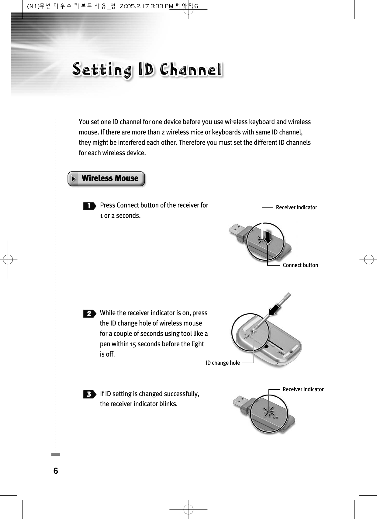 You set one ID channel for one device before you use wireless keyboard and wirelessmouse. If there are more than 2 wireless mice or keyboards with same ID channel,they might be interfered each other. Therefore you must set the different ID channelsfor each wireless device.Wireless Mouse1Press Connect button of the receiver for1 or 2 seconds.2While the receiver indicator is on, pressthe ID change hole of wireless mousefor a couple of seconds using tool like apen within 15 seconds before the lightis off.3If ID setting is changed successfully, the receiver indicator blinks.6Receiver indicatorID change holeReceiver indicatorConnect button