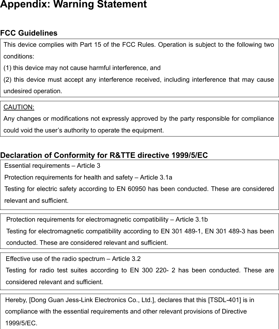 Appendix: Warning Statement  FCC Guidelines This device complies with Part 15 of the FCC Rules. Operation is subject to the following two conditions:  (1) this device may not cause harmful interference, and (2) this device must accept any interference received, including interference that may cause undesired operation.  CAUTION: Any changes or modifications not expressly approved by the party responsible for compliance could void the user’s authority to operate the equipment.  Declaration of Conformity for R&amp;TTE directive 1999/5/EC Essential requirements – Article 3 Protection requirements for health and safety – Article 3.1a Testing for electric safety according to EN 60950 has been conducted. These are considered relevant and sufficient.  Protection requirements for electromagnetic compatibility – Article 3.1b Testing for electromagnetic compatibility according to EN 301 489-1, EN 301 489-3 has been conducted. These are considered relevant and sufficient.  Effective use of the radio spectrum – Article 3.2 Testing for radio test suites according to EN 300 220- 2 has been conducted. These are considered relevant and sufficient.  Hereby, [Dong Guan Jess-Link Electronics Co., Ltd.], declares that this [TSDL-401] is in compliance with the essential requirements and other relevant provisions of Directive 1999/5/EC.   