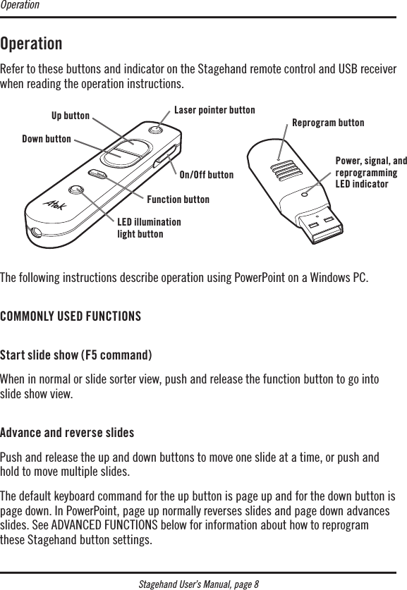 Stagehand User’s Manual, page 8OperationRefer to these buttons and indicator on the Stagehand remote control and USB receiver when reading the operation instructions.The following instructions describe operation using PowerPoint on a Windows PC. COMMONLY USED FUNCTIONS Start slide show (F5 command)When in normal or slide sorter view, push and release the function button to go into slide show view. Advance and reverse slidesPush and release the up and down buttons to move one slide at a time, or push and hold to move multiple slides.The default keyboard command for the up button is page up and for the down button is page down. In PowerPoint, page up normally reverses slides and page down advances slides. See ADVANCED FUNCTIONS below for information about how to reprogram these Stagehand button settings.OperationUp buttonDown buttonLaser pointer buttonLED illumination light buttonFunction buttonOn/Off buttonReprogram buttonPower, signal, and reprogramming LED indicator