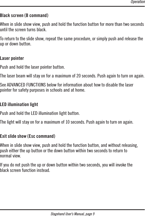 Stagehand User’s Manual, page 9Black screen (B command)When in slide show view, push and hold the function button for more than two seconds until the screen turns black.To return to the slide show, repeat the same procedure, or simply push and release the up or down button. Laser pointerPush and hold the laser pointer button.The laser beam will stay on for a maximum of 20 seconds. Push again to turn on again.See ADVANCED FUNCTIONS below for information about how to disable the laser pointer for safety purposes in schools and at home. LED illumination lightPush and hold the LED illumination light button.The light will stay on for a maximum of 10 seconds. Push again to turn on again. Exit slide show (Esc command)When in slide show view, push and hold the function button, and without releasing, push either the up button or the down button within two seconds to return to  normal view.If you do not push the up or down button within two seconds, you will invoke the  black screen function instead.Operation