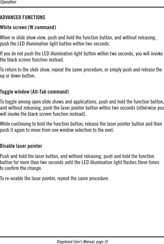 Stagehand User’s Manual, page 10ADVANCED FUNCTIONSWhite screen (W command)When in slide show view, push and hold the function button, and without releasing, push the LED illumination light button within two seconds.If you do not push the LED illumination light button within two seconds, you will invoke the black screen function instead.To return to the slide show, repeat the same procedure, or simply push and release the up or down button. Toggle window (Alt-Tab command)To toggle among open slide shows and applications, push and hold the function button, and without releasing, push the laser pointer button within two seconds (otherwise you will invoke the black screen function instead).While continuing to hold the function button, release the laser pointer button and then push it again to move from one window selection to the next. Disable laser pointerPush and hold the laser button, and without releasing, push and hold the function  button for more than two seconds until the LED illumination light ashes three times  to conﬁrm the change.To re-enable the laser pointer, repeat the same procedure.Operation