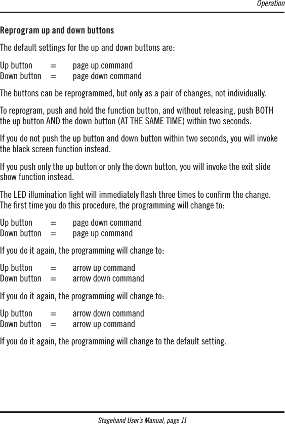 Stagehand User’s Manual, page 11Reprogram up and down buttonsThe default settings for the up and down buttons are:Up button   =   page up command Down button   =   page down commandThe buttons can be reprogrammed, but only as a pair of changes, not individually.To reprogram, push and hold the function button, and without releasing, push BOTH the up button AND the down button (AT THE SAME TIME) within two seconds.If you do not push the up button and down button within two seconds, you will invoke the black screen function instead.If you push only the up button or only the down button, you will invoke the exit slide show function instead.The LED illumination light will immediately ash three times to conrm the change.  The ﬁrst time you do this procedure, the programming will change to:Up button   =  page down command Down button   =  page up commandIf you do it again, the programming will change to:Up button  =  arrow up command Down button   =  arrow down commandIf you do it again, the programming will change to:Up button  =  arrow down command Down button   =  arrow up commandIf you do it again, the programming will change to the default setting.Operation