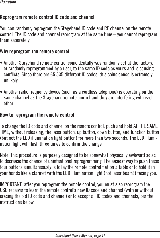 Stagehand User’s Manual, page 12Reprogram remote control ID code and channelYou can randomly reprogram the Stagehand ID code and RF channel on the remote control. The ID code and channel reprogram at the same time – you cannot reprogram them separately.Why reprogram the remote control•  Another Stagehand remote control coincidentally was randomly set at the factory, or randomly reprogrammed by a user, to the same ID code as yours and is causing conicts. Since there are 65,535 different ID codes, this coincidence is extremely unlikely.•  Another radio frequency device (such as a cordless telephone) is operating on the same channel as the Stagehand remote control and they are interfering with each other.How to reprogram the remote control To change the ID code and channel on the remote control, push and hold AT THE SAME TIME, without releasing, the laser button, up button, down button, and function button (but not the LED illumination light button) for more than two seconds. The LED illumi-nation light will ﬂash three times to conﬁrm the change.Note: this procedure is purposely designed to be somewhat physically awkward so as to decrease the chance of unintentional reprogramming. The easiest way to push these four buttons simultaneously is to lay the remote control ﬂat on a table or to hold it in your hands like a clarinet with the LED illumination light (not laser beam!) facing you.IMPORTANT: after you reprogram the remote control, you must also reprogram the  USB receiver to learn the remote control’s new ID code and channel (with or without erasing the old ID code and channel) or to accept all ID codes and channels, per the instructions below.Operation