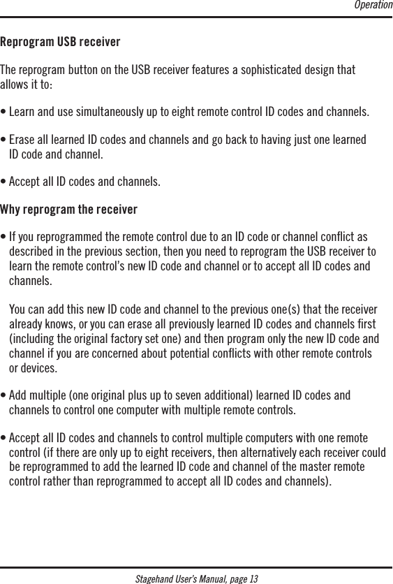 Stagehand User’s Manual, page 13Reprogram USB receiverThe reprogram button on the USB receiver features a sophisticated design that  allows it to:• Learn and use simultaneously up to eight remote control ID codes and channels.•  Erase all learned ID codes and channels and go back to having just one learned  ID code and channel.• Accept all ID codes and channels.Why reprogram the receiver•  If you reprogrammed the remote control due to an ID code or channel conict as  described in the previous section, then you need to reprogram the USB receiver to learn the remote control’s new ID code and channel or to accept all ID codes and channels.  You can add this new ID code and channel to the previous one(s) that the receiver already knows, or you can erase all previously learned ID codes and channels rst (including the original factory set one) and then program only the new ID code and channel if you are concerned about potential conﬂicts with other remote controls  or devices.•  Add multiple (one original plus up to seven additional) learned ID codes and  channels to control one computer with multiple remote controls.•  Accept all ID codes and channels to control multiple computers with one remote  control (if there are only up to eight receivers, then alternatively each receiver could be reprogrammed to add the learned ID code and channel of the master remote control rather than reprogrammed to accept all ID codes and channels).Operation