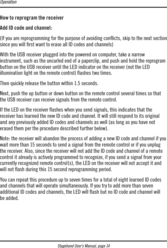 Stagehand User’s Manual, page 14How to reprogram the receiver Add ID code and channel:(If you are reprogramming for the purpose of avoiding conﬂicts, skip to the next section since you will rst want to erase all ID codes and channels)With the USB receiver plugged into the powered on computer, take a narrow  instrument, such as the uncurled end of a paperclip, and push and hold the reprogram  button on the USB receiver until the LED indicator on the receiver (not the LED  illumination light on the remote control) ﬂashes two times.Then quickly release the button within 1.5 seconds. Next, push the up button or down button on the remote control several times so that the USB receiver can receive signals from the remote control.If the LED on the receiver ashes when you send signals, this indicates that the  receiver has learned the new ID code and channel. It will still respond to its original and any previously added ID codes and channels as well (as long as you have not erased them per the procedure described further below).Note: the receiver will abandon the process of adding a new ID code and channel if you wait more than 15 seconds to send a signal from the remote control or if you unplug the receiver. Also, since the receiver will not add the ID code and channel of a remote control it already is actively programmed to recognize, if you send a signal from your currently recognized remote control(s), the LED on the receiver will not accept it and will not ﬂash during this 15 second reprogramming period.You can repeat this procedure up to seven times for a total of eight learned ID codes and channels that will operate simultaneously. If you try to add more than seven  additional ID codes and channels, the LED will ash but no ID code and channel will  be added.Operation