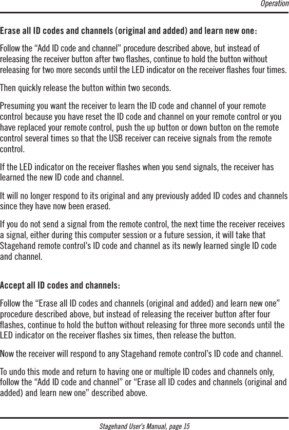 Stagehand User’s Manual, page 15Erase all ID codes and channels (original and added) and learn new one:Follow the “Add ID code and channel” procedure described above, but instead of  releasing the receiver button after two ﬂashes, continue to hold the button without  releasing for two more seconds until the LED indicator on the receiver ashes four times. Then quickly release the button within two seconds.Presuming you want the receiver to learn the ID code and channel of your remote  control because you have reset the ID code and channel on your remote control or you have replaced your remote control, push the up button or down button on the remote control several times so that the USB receiver can receive signals from the remote control.If the LED indicator on the receiver ashes when you send signals, the receiver has learned the new ID code and channel. It will no longer respond to its original and any previously added ID codes and channels since they have now been erased.If you do not send a signal from the remote control, the next time the receiver receives a signal, either during this computer session or a future session, it will take that Stagehand remote control’s ID code and channel as its newly learned single ID code and channel. Accept all ID codes and channels:Follow the “Erase all ID codes and channels (original and added) and learn new one” procedure described above, but instead of releasing the receiver button after four ﬂashes, continue to hold the button without releasing for three more seconds until the LED indicator on the receiver ashes six times, then release the button.Now the receiver will respond to any Stagehand remote control’s ID code and channel.To undo this mode and return to having one or multiple ID codes and channels only, follow the “Add ID code and channel” or “Erase all ID codes and channels (original and added) and learn new one” described above.Operation