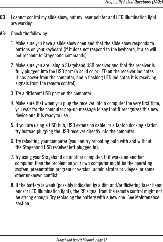 Stagehand User’s Manual, page 17Q3:   I cannot control my slide show, but my laser pointer and LED illumination light are working.A3:  Check the following:   1.  Make sure you have a slide show open and that the slide show responds to buttons on your keyboard (if it does not respond to the keyboard, it also will not respond to Stagehand commands).  2.  Make sure you are using a Stagehand USB receiver and that the receiver is fully plugged into the USB port (a solid color LED on the receiver indicates it has power from the computer, and a ashing LED indicates it is receiving signals from the remote control).  3. Try a different USB port on the computer.  4.  Make sure that when you plug the receiver into a computer the very ﬁrst time, you wait for the computer pop-up message to say that it recognizes this new device and it is ready to use.  5.  If you are using a USB hub, USB extension cable, or a laptop docking station, try instead plugging the USB receiver directly into the computer.  6.  Try rebooting your computer (you can try rebooting both with and without  the Stagehand USB receiver left plugged in).  7.  Try using your Stagehand on another computer. If it works on another  computer, then the problem on your own computer might be the operating system, presentation program or version, administrator privileges, or some other unknown conﬂict.  8.  If the battery is weak (possibly indicated by a dim and/or ickering laser beam and/or LED illumination light), the RF signal from the remote control might not be strong enough. Try replacing the battery with a new one. See Maintenance section. Frequently Asked Questions (FAQs)