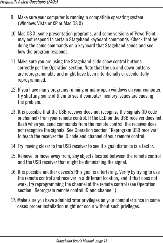 Stagehand User’s Manual, page 18  9.    Make sure your computer is running a compatible operating system  (Windows Vista or XP or Mac OS X).  10.  Mac OS X, some presentation programs, and some versions of PowerPoint may not respond to certain Stagehand keyboard commands. Check that by doing the same commands on a keyboard that Stagehand sends and see  how the program responds.   11.  Make sure you are using the Stagehand slide show control buttons  correctly per the Operation section. Note that the up and down buttons  are reprogrammable and might have been intentionally or accidentally  reprogrammed.   12.  If you have many programs running or many open windows on your computer, try shutting some of them to see if computer memory issues are causing  the problem.  13.  It is possible that the USB receiver does not recognize the signals (ID code or channel) from your remote control. If the LED on the USB receiver does not ﬂash when you send commands from the remote control, the receiver does  not recognize the signals. See Operation section “Reprogram USB receiver” to teach the receiver the ID code and channel of your remote control.  14. Try moving closer to the USB receiver to see if signal distance is a factor.   15.  Remove, or move away from, any objects located between the remote control and the USB receiver that might be diminishing the signal.   16.  It is possible another device’s RF signal is interfering. Verify by trying to use the remote control and receiver in a different location, and if that does not work, try reprogramming the channel of the remote control (see Operation section “Reprogram remote control ID and channel”).  17.  Make sure you have administrator privileges on your computer since in some cases proper installation might not occur without such privileges. Frequently Asked Questions (FAQs)