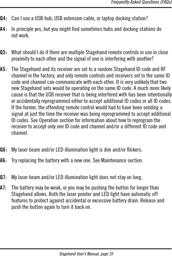 Stagehand User’s Manual, page 19Q4:  Can I use a USB hub, USB extension cable, or laptop docking station?A4:   In principle yes, but you might ﬁnd sometimes hubs and docking stations do  not work. Q5:   What should I do if there are multiple Stagehand remote controls in use in close proximity to each other and the signal of one is interfering with another?A5:   The Stagehand and its receiver are set to a random Stagehand ID code and RF channel in the factory, and only remote controls and receivers set to the same ID code and channel can communicate with each other. It is very unlikely that two new Stagehand sets would be operating on the same ID code. A much more likely cause is that the USB receiver that is being interfered with has been intentionally or accidentally reprogrammed either to accept additional ID codes or all ID codes. If the former, the offending remote control would had to have been sending a  signal at just the time the receiver was being reprogrammed to accept additional ID codes. See Operation section for information about how to reprogram the  receiver to accept only one ID code and channel and/or a different ID code and  channel. Q6:  My laser beam and/or LED illumination light is dim and/or ickers.A6:   Try replacing the battery with a new one. See Maintenance section. Q7:   My laser beam and/or LED illumination light does not stay on long.A7:   The battery may be weak, or you may be pushing the button for longer than Stagehand allows. Both the laser pointer and LED light have automatic off  features to protect against accidental or excessive battery drain. Release and push the button again to turn it back on.Frequently Asked Questions (FAQs)