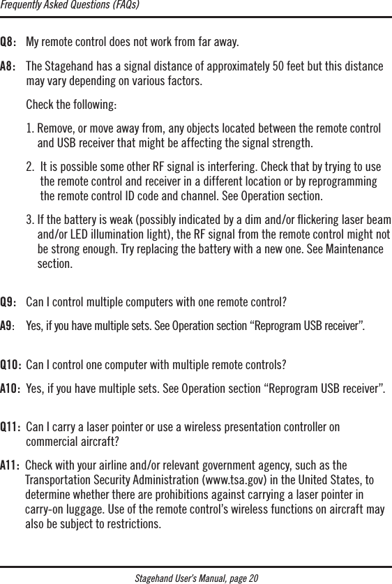 Stagehand User’s Manual, page 20Q8:  My remote control does not work from far away.A8:   The Stagehand has a signal distance of approximately 50 feet but this distance may vary depending on various factors.  Check the following:  1.  Remove, or move away from, any objects located between the remote control and USB receiver that might be affecting the signal strength.  2.   It is possible some other RF signal is interfering. Check that by trying to use the remote control and receiver in a different location or by reprogramming the remote control ID code and channel. See Operation section.  3.  If the battery is weak (possibly indicated by a dim and/or ickering laser beam and/or LED illumination light), the RF signal from the remote control might not be strong enough. Try replacing the battery with a new one. See Maintenance section. Q9:  Can I control multiple computers with one remote control?A9:  Yes, if you have multiple sets. See Operation section “Reprogram USB receiver”. Q10 :  Can I control one computer with multiple remote controls?A10:   Yes, if you have multiple sets. See Operation section “Reprogram USB receiver”. Q11:   Can I carry a laser pointer or use a wireless presentation controller on  commercial aircraft?A11:   Check with your airline and/or relevant government agency, such as the Transportation Security Administration (www.tsa.gov) in the United States, to determine whether there are prohibitions against carrying a laser pointer in carry-on luggage. Use of the remote control’s wireless functions on aircraft may also be subject to restrictions.Frequently Asked Questions (FAQs)